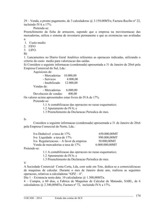 ____________________________________________________________________________________________
©OCAM – 2014 Estudo das contas do SCE
174
29 – Venda, a pronto pagamento, de 3 calculadoras @ 3.159,00MTn; Factura-Recibo nº 22,
incluindo IVA a 17%.
Pretende-se:
Preenchimento da ficha de armazem, supondo que a empresa na movimentacao das
mercadorias, utiliza o sistema de inventario permanente e que as existencias sao avaliadas
a:
1. Custo medio
2. FIFO
3. LIFO.
B)
1. Lancamentos no Diario Geral Analitico referentes as operacoes indicadas, utilizando o
criterio do custo medio para valorizacao das saidas.
Iii Considere a seguinte informacao (condensada) apresentada a 31 de Janeiro de 20x6 pela
Empresa Comercial do Sul, Lda.:
Aquisicoes de:
- Mercadorias 10.000,00
- Servicos 4.000,00
- Imobilizado 12.000,00
Vendas de:
- Mercadorias 6.000,00
Devolucoes de vendas: 400,00
Os valores acima apresentados estao livres do IVA de 17%.
Pretende-se:
1.1 A contabilizacao das operacoes no razao esquematico;
1.2 Apuramento do IVA; e
1.3 Preenchimento da Declaracao Periodica do mes.
Iv
Considere a seguinte informacao (condensada) apresentada a 31 de Janeiro de 20x6
pela Empresa Comercial do Norte, Lda.:
Iva Dedutivel a taxa de 17% 650.000,00MT
Iva Liquidado a taxa de 17% 990.000,00MT
Iva Regularizacoes – A favor da empresa 50.000,00MT
Venda de mercadorias a taxa de 17% 6.000.000,00MT
Pretende-se:
1.1 A contabilizacao das operacoes no razao esquematico;
1.2 Apuramento do IVA; e
1.3 Preenchimento da Declaracao Periodica do mes.
V
A Sociedade Comercial Conta Certa, Lda, com sede em Tete, dedica-se a comercializacao
de maquinas de calcular. Durante o mes de Janeiro deste ano, realizou as seguintes
operacoes, relativas a calculadoras “GPZ – 4”.
Dia 1 – Existencia nesta data: 10 calculadoras @ 1.500,00MTn.
4 – Compra, a 60 dias, a Fabrica de Maquinas de Calcular de Matundo, SARL, de 6
calculadoras @ 2.340,00MTn, Factura nº 72, incluindo IVA a 17%.
 