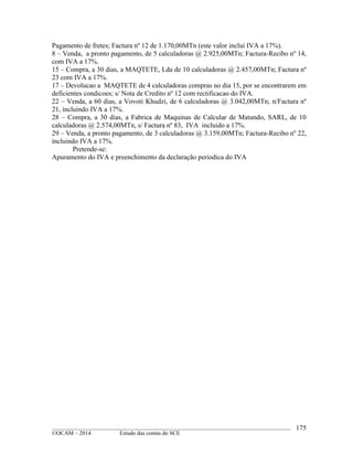____________________________________________________________________________________________
©OCAM – 2014 Estudo das contas do SCE
175
Pagamento de fretes; Factura nº 12 de 1.170,00MTn (este valor inclui IVA a 17%).
8 – Venda, a pronto pagamento, de 5 calculadoras @ 2.925,00MTn; Factura-Recibo nº 14,
com IVA a 17%.
15 – Compra, a 30 dias, a MAQTETE, Lda de 10 calculadoras @ 2.457,00MTn; Factura nº
23 com IVA a 17%.
17 – Devolucao a MAQTETE de 4 calculadoras compras no dia 15, por se encontrarem em
deficientes condicoes; s/ Nota de Credito nº 12 com rectificacao do IVA.
22 – Venda, a 60 dias, a Vovoti Khudzi, de 6 calculadoras @ 3.042,00MTn; n/Factura nº
21, incluindo IVA a 17%.
28 – Compra, a 30 dias, a Fabrica de Maquinas de Calcular de Matundo, SARL, de 10
calculadoras @ 2.574,00MTn, s/ Factura nº 83, IVA incluido a 17%.
29 – Venda, a pronto pagamento, de 3 calculadoras @ 3.159,00MTn; Factura-Recibo nº 22,
incluindo IVA a 17%.
Pretende-se:
Apuramento do IVA e preenchimento da declaração periodica do IVA
 