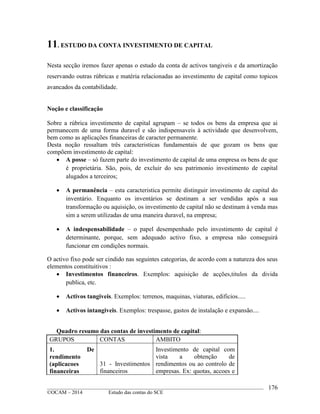 ____________________________________________________________________________________________
©OCAM – 2014 Estudo das contas do SCE
176
11. ESTUDO DA CONTA INVESTIMENTO DE CAPITAL
Nesta secção iremos fazer apenas o estudo da conta de activos tangiveis e da amortização
reservando outras rúbricas e matéria relacionadas ao investimento de capital como topicos
avancados da contabilidade.
Noção e classificação
Sobre a rúbrica investimento de capital agrupam – se todos os bens da empresa que ai
permanecem de uma forma duravel e são indispensaveis à actividade que desenvolvem,
bem como as aplicações financeiras de caracter permanente.
Desta noção ressaltam três caracteristicas fundamentais de que gozam os bens que
compõem investimento de capital:
 A posse – só fazem parte do investimento de capital de uma empresa os bens de que
é proprietária. São, pois, de excluir do seu patrimonio investimento de capital
alugados a terceiros;
 A permanência – esta caracteristica permite distinguir investimento de capital do
inventário. Enquanto os inventários se destinam a ser vendidas após a sua
transformação ou aquisição, os investimento de capital não se destinam à venda mas
sim a serem utilizadas de uma maneira duravel, na empresa;
 A indespensabilidade – o papel desempenhado pelo investimento de capital é
determinante, porque, sem adequado activo fixo, a empresa não conseguirá
funcionar em condições normais.
O activo fixo pode ser cindido nas seguintes categorias, de acordo com a natureza dos seus
elementos constituitivos :
 Investimentos financeiros. Exemplos: aquisição de acções,titulos da divida
publica, etc.
 Activos tangiveis. Exemplos: terrenos, maquinas, viaturas, edificios.....
 Activos intangiveis. Exemplos: trespasse, gastos de instalação e expansão....
Quadro resumo das contas de investimento de capital:
GRUPOS CONTAS AMBITO
1. De
rendimento
(aplicacoes
financeiras
31 - Investimentos
financeiros
Investimento de capital com
vista a obtenção de
rendimentos ou ao controlo de
empresas. Ex: quotas, accoes e
 