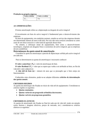 ____________________________________________________________________________________________
©OCAM – 2014 Estudo das contas do SCE
178
Produção na propria empresa
Conta a debitar Conta a creditar
32..... 732
AS AMORTIZAÇÕES
O termo amortização refere-se a depreciação ou desgaste do activo tangivel
O investimento em bens do activo tangivel é fundamental para o desenvolvimento das
empresas.
Os bens de equipamento, em condições normais, estarão ao serviço das empresas durante
um determinado número de anos (vida útil). Por isso não seria correcto considerar-se como
custo de um único exercício o valor total de aquisição desses bens.
No entanto, a utilizaçao anual do equipamento, bem como o desenvolvimento
tecnológico, originam um desgaste fisico e economico do activo tangivel, que as empresas
devem contabilizar.
Determinaçao da quota anual de amortização
Considera-se quota de amortizaçao a parcela de depreciaçao sofrida pelo activo tangivel
em cada ano.
Para-se determinarem as quotas de amortizaçao é necessario conhecer:
O valor a amortizar - valor de amortizaçao do bem.
O valor Residual - valor que se espera que venha a ser atribuido ao bem, no fim da
vida útil ( valor subjectivo).
A vida ùtil do bem (n) – número de anos que se pressupõe que o bem esteja em
funcionamento.
Conhecidos estes elementos, poder-se-ao adoptar diferentes critérios de determinação
das quotas anuais:
CRITERIOS RIGIDOS
As quotas de amorizaçao são fixadas no inicio da vida util do equipamento. Consideram-se
criterios rigidos os seguintes:
 Quotas constantes;
 Quotas variaveis em progressão aritmética decrescente;
 Quotas variveis em progressao geomética.
CRITERIOS ELÁSTICOS
As quotas de amortização são fixadas no final de cada ano de vida útil, tendo em atenção
certos factores ( desgaste efectivos, preços de mercado, etc.). consideram-se critérios
elásticos os seguintes:
 