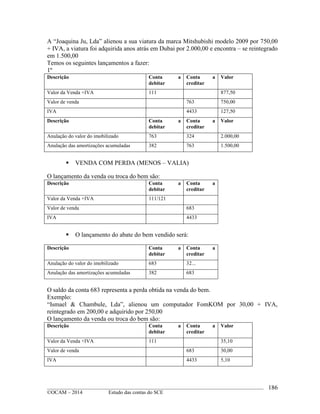 ____________________________________________________________________________________________
©OCAM – 2014 Estudo das contas do SCE
186
A “Joaquina Ju, Lda” alienou a sua viatura da marca Mitshubishi modelo 2009 por 750,00
+ IVA, a viatura foi adquirida anos atrás em Dubai por 2.000,00 e encontra – se reintegrado
em 1.500,00
Temos os seguintes lançamentos a fazer:
1º
Descrição Conta a
debitar
Conta a
creditar
Valor
Valor da Venda +IVA 111 877,50
Valor de venda 763 750,00
IVA 4433 127,50
Descrição Conta a
debitar
Conta a
creditar
Valor
Anulação do valor do imobilizado 763 324 2.000,00
Anulação das amortizações acumuladas 382 763 1.500,00
 VENDA COM PERDA (MENOS – VALIA)
O lançamento da venda ou troca do bem são:
Descrição Conta a
debitar
Conta a
creditar
Valor da Venda +IVA 111/121
Valor de venda 683
IVA 4433
 O lançamento do abate do bem vendido será:
Descrição Conta a
debitar
Conta a
creditar
Anulação do valor do imobilizado 683 32...
Anulação das amortizações acumuladas 382 683
O saldo da conta 683 representa a perda obtida na venda do bem.
Exemplo:
“Ismael & Chambule, Lda”, alienou um computador FomKOM por 30,00 + IVA,
reintegrado em 200,00 e adquirido por 250,00
O lançamento da venda ou troca do bem são:
Descrição Conta a
debitar
Conta a
creditar
Valor
Valor da Venda +IVA 111 35,10
Valor de venda 683 30,00
IVA 4433 5,10
 