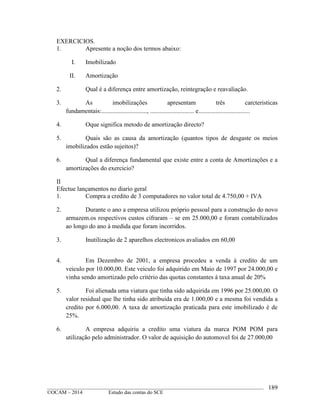 ____________________________________________________________________________________________
©OCAM – 2014 Estudo das contas do SCE
189
EXERCICIOS.
1. Apresente a noção dos termos abaixo:
I. Imobilizado
II. Amortização
2. Qual é a diferença entre amortização, reintegração e reavaliação.
3. As imobilizações apresentam três carcteristicas
fundamentais:............................., ............................ e.................................
4. Oque significa metodo de amortização directo?
5. Quais são as causa da amortização (quantos tipos de desgaste os meios
imobilizados estão sujeitos)?
6. Qual a diferença fundamental que existe entre a conta de Amortizações e a
amortizações do exercicio?
II
Efectue lançamentos no diario geral
1. Compra a credito de 3 computadores no valor total de 4.750,00 + IVA
2. Durante o ano a empresa utilizou próprio pessoal para a construção do novo
armazem.os respectivos custos cifraram – se em 25.000,00 e foram contabilizados
ao longo do ano à medida que foram incorridos.
3. Inutilização de 2 aparelhos electronicos avaliados em 60,00
4. Em Dezembro de 2001, a empresa procedeu a venda à credito de um
veiculo por 10.000,00. Este veiculo foi adquirido em Maio de 1997 por 24.000,00 e
vinha sendo amortizado pelo critério das quotas constantes à taxa anual de 20%
5. Foi alienada uma viatura que tinha sido adquirida em 1996 por 25.000,00. O
valor residual que lhe tinha sido atribuida era de 1.000,00 e a mesma foi vendida a
credito por 6.000,00. A taxa de amortização praticada para este imobilizado é de
25%.
6. A empresa adquiriu a credito uma viatura da marca POM POM para
utilização pelo administrador. O valor de aquisição do automovel foi de 27.000,00
 