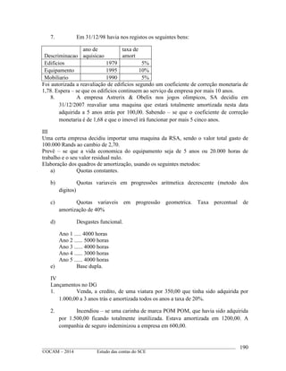 ____________________________________________________________________________________________
©OCAM – 2014 Estudo das contas do SCE
190
7. Em 31/12/98 havia nos registos os seguintes bens:
Descriminacao
ano de
aquisicao
taxa de
amort
Edificios 1979 5%
Equipamento 1995 10%
Mobiliario 1990 5%
Foi autorizada a reavaliação de edificios segundo um coeficiente de correção monetaria de
1,78. Espera – se que os edificios continuem ao serviço da empresa por mais 10 anos.
8. A empresa Astrerix & Obelix nos jogos olimpicos, SA decidiu em
31/12/2007 reavaliar uma maquina que estará totalmente amortizada nesta data
adquirida a 5 anos atrás por 100,00. Sabendo – se que o coeficiente de correção
monetaria é de 1,68 e que o imovel irá funcionar por mais 5 cinco anos.
III
Uma certa empresa decidiu importar uma maquina da RSA, sendo o valor total gasto de
100.000 Rands ao cambio de 2,70.
Prevê – se que a vida economica do equipamento seja de 5 anos ou 20.000 horas de
trabalho e o seu valor residual nulo.
Elaboração dos quadros de amortização, usando os seguintes metodos:
a) Quotas constantes.
b) Quotas variaveis em progressões aritmetica decrescente (metodo dos
digitos)
c) Quotas variaveis em progressão geometrica. Taxa percentual de
amortização de 40%
d) Desgastes funcional.
Ano 1 ..... 4000 horas
Ano 2 ...... 5000 horas
Ano 3 ...... 4000 horas
Ano 4 ...... 3000 horas
Ano 5 ...... 4000 horas
e) Base dupla.
IV
Lançamentos no DG
1. Venda, a credito, de uma viatura por 350,00 que tinha sido adquirida por
1.000,00 a 3 anos trás e amortizada todos os anos a taxa de 20%.
2. Incendiou – se uma carinha de marca POM POM, que havia sido adquirida
por 1.500,00 ficando totalmente inutilizada. Estava amortizada em 1200,00. A
companhia de seguro indeminizou a empresa em 600,00.
 