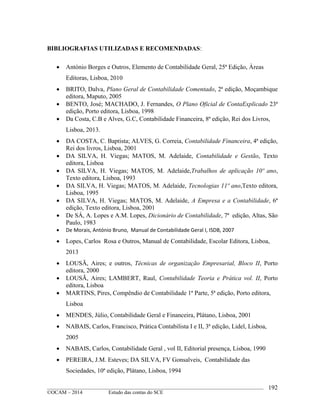____________________________________________________________________________________________
©OCAM – 2014 Estudo das contas do SCE
192
BIBLIOGRAFIAS UTILIZADAS E RECOMENDADAS:
 António Borges e Outros, Elemento de Contabilidade Geral, 25ª Edição, Àreas
Editoras, Lisboa, 2010
 BRITO, Dalva, Plano Geral de Contabilidade Comentado, 2ª edição, Moçambique
editora, Maputo, 2005
 BENTO, José; MACHADO, J. Fernandes, O Plano Oficial de ContaExplicado 23ª
edição, Porto editora, Lisboa, 1998
 Da Costa, C.B e Alves, G.C, Contabilidade Financeira, 8ª edição, Rei dos Livros,
Lisboa, 2013.
 DA COSTA, C. Baptista; ALVES, G. Correia, Contabilidade Financeira, 4ª edição,
Rei dos livros, Lisboa, 2001
 DA SILVA, H. Viegas; MATOS, M. Adelaide, Contabilidade e Gestão, Texto
editora, Lisboa
 DA SILVA, H. Viegas; MATOS, M. Adelaide,Trabalhos de aplicação 10º ano,
Texto editora, Lisboa, 1993
 DA SILVA, H. Viegas; MATOS, M. Adelaide, Tecnologias 11º ano,Texto editora,
Lisboa, 1995
 DA SILVA, H. Viegas; MATOS, M. Adelaide, A Empresa e a Contabilidade, 6ª
edição, Texto editora, Lisboa, 2001
 De SÁ, A. Lopes e A.M. Lopes, Dicionário de Contabilidade, 7ª edição, Altas, São
Paulo, 1983
 De Morais, António Bruno, Manual de Contabilidade Geral I, ISDB, 2007
 Lopes, Carlos Rosa e Outros, Manual de Contabilidade, Escolar Editora, Lisboa,
2013
 LOUSÃ, Aires; e outros, Técnicas de organização Empresarial, Bloco II, Porto
editora, 2000
 LOUSÃ, Aires; LAMBERT, Raul, Contabilidade Teoria e Prática vol. II, Porto
editora, Lisboa
 MARTINS, Pires, Compêndio de Contabilidade 1ª Parte, 5ª edição, Porto editora,
Lisboa
 MENDES, Júlio, Contabilidade Geral e Financeira, Plátano, Lisboa, 2001
 NABAIS, Carlos, Francisco, Prática Contabilista I e II, 3ª edição, Lidel, Lisboa,
2005
 NABAIS, Carlos, Contabilidade Geral , vol II, Editorial presença, Lisboa, 1990
 PEREIRA, J.M. Esteves; DA SILVA, FV Gonsalveis, Contabilidade das
Sociedades, 10ª edição, Plátano, Lisboa, 1994
 