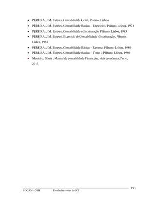 ____________________________________________________________________________________________
©OCAM – 2014 Estudo das contas do SCE
193
 PEREIRA, J.M. Esteves, Contabilidade Geral, Plátano, Lisboa
 PEREIRA, J.M. Esteves, Contabilidade Básica – Exercicios, Plátano, Lisboa, 1974
 PEREIRA, J.M. Esteves, Contabilidade e Escrituração, Plátano, Lisboa, 1983
 PEREIRA, J.M. Esteves, Exercicio de Contabilidade e Escrituração, Plátano,
Lisboa, 1983
 PEREIRA, J.M. Esteves, Contabilidade Básica – Resumo, Plátano, Lisboa, 1980
 PEREIRA, J.M. Esteves, Contabilidade Básica – Tomo I, Plátano, Lisboa, 1980
 Monteiro, Sónia , Manual de contabilidade Financeira, vida económica, Porto,
2013.
 