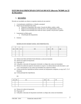 ____________________________________________________________________________________________
©OCAM – 2014 Estudo das contas do SCE
2
ESTUDO DAS PRINCIPAIS CONTAS DO SCE (Decreto 70/2009, de 22
de Dezembro
1. REVISÕES
Deverão ser recordados aos alunos as seguintes materias do ano anterior:
1. A normalização contabilistica e o Quadro conceptual
2. Regras de movimentação das contas:
a. Dispositivo esquemático das contas. Conceito de débito, credito e saldo;
b. Regras de movimentação das contas do activo e do Capital próprio e passivo;
c. Regras de movimentação das contas de custos e perdas e de proveitos e ganhos.
3. Lançamento no Diário geral
a. Classificação dos lançamentos
4. Estornos
MODELOS DE DIÁRIO GERAL RECOMENDAVEL
(a) (b) (c) (d) (e) (f) (g)
(a) Número dos folios do Razão Geral referentes a conta movimentada
(b) Número de ordem de lançamento
(c) Preposição “a”
(d) Cabeçalho e descrição do lançamento (incluindo os códigos das contas movimentadas)
(e) Número de ordem do respectivo documento no arquivo ( na última linha de cada descrição); e, por
vezes, sinal lançado (L) nas contas movimentadas (nas respectivas linhas)
(f) Coluna auxiliar das importâncias (utilizar somente nos lançamentos compostos, ou seja, da 2ª, 3ª, 4ª
fórmulas).
(g) Coluna principal das importâncias.
OU
(a) (b) (c) (d) (e) (f)
(a) Número de ordem de lançamento
(b) Preposição “a”
(c) Cabeçalho e descrição do lançamento (incluindo os códigos das contas movimentadas)
 