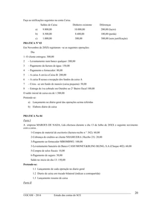 ____________________________________________________________________________________________
©OCAM – 2014 Estudo das contas do SCE
20
Faça as retificações seguintes na conta Caixa.
Saldos de Caixa Dinheiro existente Diferenças
a) 9.800,00 10.000,00 200,00 (lucro)
b) 8.500,00 8.400,00 100,00 (perda)
c) 1.000,00 500,00 500,00 (sem justificaçào)
PRATICA Nº 03
Em Novembro de 20XX registaram –se as seguintes operações:
Dia
1- O cliente entregou: 300,00
2 – Levantamento num banco qualquer :300,00
3 – Pagamento da factura de água: 150,00
4 – Pagamento a fornecedor: 80,00
5 – A caixa A envia a Caixa B: 200,00
6 – A caixa B acusa a recepção dos fundos da caixa A
7 – Criou –se um fundo de maneio (caixa pequena): 50,00
8 – Entrega do iva cobrado em Outubro ao 2o
Bairro fiscal 100,00
O saldo inicial de caixa era de 1.500,00
Pretende-se:
a) Lançamento no diário geral das operações acima referidas
b) Elabore diário de caixa
PRATICA No 04
Parte I
A empresa MAROES DE NADA, Lda efectuou durante o dia 13 de Julho de 20XX o seguinte novimento
com a caixa .
1-Compra de material de escritorio (factura-recibo n o
342): 60,00
2-Cobrança de creditos ao cliente NHAMUERA ( Recibo 23): 20,00
3-Pagamento ao fornecedor MBOMBWE: 100,00
3-Levantamento bancário do Banco CASH MONEY&BLING BLING, S.A (Cheque 402): 60,00
5-Compra de selos fiscais: 10,00
6-Pagamento de seguro: 50,00
Saldo no inicio do dia 13: 150,00
Pretende-se:
1.1 Lançamento de cada operação no diario geral
1.2 Diario de caixa em riscado bilateral (indicar a contrapartida)
1.3 Lançamento resumo de caixa
Parte II
 