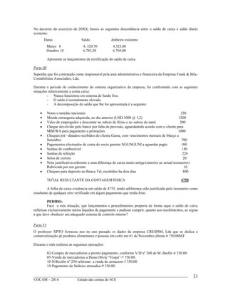 ____________________________________________________________________________________________
©OCAM – 2014 Estudo das contas do SCE
21
No decorrer do exercicio de 20XX, houve as seguintes discordância entre o saldo de caixa e saldo diario
existente:
Datas Saldo dinheiro existente
Março 6 4. 320,70 4.323,80
Outubro 10 6.783,50 6.769,00
Apresente os lançamentos de rectificação do saldo de caixa.
Parte III
Suponha que foi contratado como responsavel pela area administrativa e financeira da Empresa Frank & Bila-
Contabilistas Associados, Lda.
Durante o periodo de conhecimento do sistema organizativo da empresa, foi confrontado com as seguintes
situações relativamente a conta caixa:
- Nunca funcionou em sistema de fundo fixo.
- O saldo é normalmente elevado
- A decomposição do saldo que lhe foi apresentada é a seguinte:
 Notas e moedas nacionais 320
 Moeda estrangeira adquirida, no dia anterior (USD 1000 @ 1,2) 1200
 Vales de empregados a descontar no subsio de férias e no subsio de natal 200
 Cheque devolvido pelo banco por falta de provisão, aguardadndo acordo com o cliente para
MBEWA para pagamento a prestações 1000
 Cheques pré –datados recebidos do cliente Gama, com vencimentos mensais de Março a
Setembro 700
 Pagamentos efectuados de conta do socio gerente NGUNGUNI a aguardar pagto 100
 Senhas de combustivel 180
 Senhas de refeição 220
 Selos de correio 20
 Nota justificativa referente a uma diferença de caixa muito antiga (anterior ao actual tesoureiro)
Rubricada por um gerente 10
 Cheques para deposito no Banca Tal, recebidos ha dois dias 800
TOTAL RESULTANTE DA CONTAGEM FISICA 4750
A folha de caixa evedencia um saldo de 4755, tendo adiferença sido justificada pelo tesoureiro como
resultante de qualquer erro verificado em algum pagamento que tenha feito.
PEDIDO:
Face a esta situação, que lançamentos e procedimentos proporia de forma aque o saldo de caixa
refletisse exclusivamente meios liquidos de pagamento e pudesse cumprir, quanto aos recebimentos, as regras
a que deve obedecer um adequado sistema de controlo interno?
Parte VI
O professor XPTO forneceu nos no ano passado os dados da empresa CRESPIM, Lda que se dedica a
comercialização de produtos alimentares e possuía em cofre em 01 de Novembro último 6 750.00MT
Durante o mês realizou as seguintes operações:
02-Compra de mercadorias a pronto pagamento, conforme V/D nº 268 de M. Bachir-4 350.00.
05-Venda de mercadorias a Dona Olívia “Vespa”-7 750.00.
10-N/Recibo nº 230 referente a renda do armazem-3 350.00
15-Pagamento de Salários atrasados-9 350.00
 