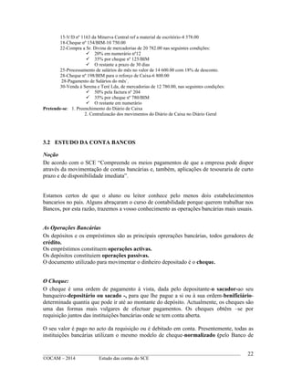 ____________________________________________________________________________________________
©OCAM – 2014 Estudo das contas do SCE
22
15-V/D nº 1163 da Minerva Central ref a material de escritório-4 378.00
18-Cheque nº 154/BIM-10 750.00
22-Compra a Sr. Divina de mercadorias de 20 782.00 nas seguintes condições:
 20% em numerário nº12
 35% por cheque nº 125/BIM
 O restante a prazo de 30 dias
25-Processamento de salários do mês no valor de 14 600.00 com 18% de desconto.
28-Cheque nº 198/BIM para o reforço de Caixa-6 800.00
28-Pagamento de Salários do mês`.
30-Venda à Serena e Teré Lda, de mercadorias de 12 780.00, nas seguintes condições:
 50% pela factura nº 204
 35% por cheque nº 780/BIM
 O restante em numerário
Pretende-se: 1. Preenchimento do Diário de Caixa
2. Centralizacão dos movimentos do Diário de Caixa no Diário Geral
3.2 ESTUDO DA CONTA BANCOS
Noção
De acordo com o SCE “Compreende os meios pagamentos de que a empresa pode dispor
através da movimentação de contas bancárias e, também, aplicações de tesouraria de curto
prazo e de disponibilidade imediata”.
Estamos certos de que o aluno ou leitor conhece pelo menos dois estabelecimentos
bancarios no país. Alguns abraçaram o curso de contabilidade porque querem trabalhar nos
Bancos, por esta razão, trazemos a vosso conhecimento as operações bancárias mais usuais.
As Operações Bancárias
Os depósitos e os empréstimos são as principais oprerações bancárias, todos geradores de
crédito.
Os empréstimos constituem operações activas.
Os depósitos constituiem operações passivas.
O documento utilizado para movimentar o dinheiro depositado é o cheque.
O Cheque:
O cheque é uma ordem de pagamento à vista, dada pelo depositante-o sacador-ao seu
banqueiro-depositário ou sacado -, para que lhe pague a si ou à sua ordem-benificiário-
determinada quantia que pode ir até ao montante do depósito. Actualmente, os cheques são
uma das formas mais vulgares de efectuar pagamentos. Os cheques obtêm –se por
requisição juntos das instituições bancárias onde se tem conta aberta.
O seu valor é pago no acto da requisição ou é debitado em conta. Presentemente, todas as
instituições bancárias utilizam o mesmo modelo de cheque-normalizado (pelo Banco de
 