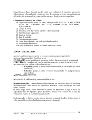 ____________________________________________________________________________________________
©OCAM – 2014 Estudo das contas do SCE
23
Moçambique, o Banco Central), que foi criado com o objectivo de permitir o traramento
informático da informação nele contida, por isso, devem tornar-se certas precauções na sua
utilização: não se deve dobrar, rasgar, molhar, escrever fora dos campos especificos.
Componentes basicos de um cheque:
1) Depositário/sacado (nome do banco, exemplo BIM, BARCLAYS, STANDARD
BANK, BCI FOMENTO, BMI, GAPI, BANCO TERRA, PROCREDIT,
SOCREMO, etc)
2) Código da conta
3) Titular da conta-depositante sacador ( o dono da conta)
4) Importância em algarismos
5) Local de emissão
6) Data de emissão
7) Assinatura do depositante
8) Nome do benificiário ( que pode ser indicado ou não)
9) Importancia, por extenso
10) Zona interbancária, número da conta e número do cheque
AS CONTAS BANCÁRIAS
A conta bancária serve para registar as operações realizadas pelos depositante.
As contas bancárias podem classificar-se em:
SINGULARES: conta bancária com apenas um titular ( aberta em nome de uma pessoa)
COLECTIVAS : conta bancária com varios titulares (aberta em nome de varias pessoas).
As contas colectivas ainda se podem classificar em:
 Conjuntas-quando as ordens de levantamento têm de ser assinada por todos
os titulares;
 Solidárias-quando as contas podem ser movimentadas por qualquer um dos
seus titulares.
AS OPERAÇÕES ACTIVAS
As operações de crédito activas podem classificar-se em:
Desconto Comercial - é a operação de crédito bancário que tem como objectivo pagar aos
seus depositantes, antes da data do vencimento, titulos de crédito (letras) que estes têm
direito a receber.
O banco surge, assim, como substituto do cliente do depositante e paga a divida ao
depositante antes de expirado o prazo de credito, ficando com o direito de, na data do
vencimento, receber do cliente do seu depositante.
Nesta operação, os Bancos cobram juros e despesas, colocando à ordem do depositante o
valor nominal dos titulos, abatido de encargos (juros e despesas).
 