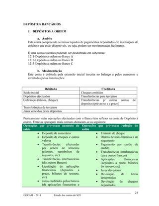 ____________________________________________________________________________________________
©OCAM – 2014 Estudo das contas do SCE
25
DEPÓSITOS BANCÁRIOS
1. DEPÓSITOS A ORDEM
a. Âmbito
Esta conta compreende os meios liquidos de pagamentos depositados em instituições de
crédito e que estão disponiveis, ou seja, podem ser movimentadas facilmente.
É uma conta colectiva podendo ser desdobrada em subcontas:
1211-Depósito à ordem no Banco A
1212-Depósito à ordem no Banco B
1213-Depósito à ordem no Banco C
b. Movimentação
Esta conta é debitada pela extensão inicial inscrita no balanço e pelos aumentos e
creditadas pelas diminuições:
Debitada Creditada
Saldo inicial Cheques emitidos
Depósitos efectuados Transferências para terceiros
Cobranças (titulos, cheque) Transferências p/ outras contas de
depositos (pré-aviso e a prazo)
Transferências de terceiros
Juros vencidos pelos depositos
Praticamente todas operações efectuadas com o Banco têm reflexo na conta de Depósito à
ordem. Entre as operações mais comuns destacam-se as seguintes:
Operações que provocam aumento do
saldo
Operações que provocam redução do
saldo
 Depósito de numerário
 Depósito de cheques e outros
valores
 Transferências efectuadas
por ordem de terceiros
(clientes, reembolsos de
impostos, etc)
 Transferências interbancárias
(dos outros Bancos)
 Liquidação de aplicações
financeiras (depositos a
prazo, bilhetes do tesouro,
etc)
 Juros creditados pelos bancos
(de aplicações financeiras e
 Emissão de cheque
 Ordens de transferências e de
pagamento
 Pagamento por cartão de
crédito
 Transferências interbancárias
(para outros Bancos)
 Aplicações financeiras
(depositos a prazo, bilhetes
do tesouro, etc)
 Juros devedores
 Devolução de letras
descontadas
 Devolução de cheques
depositados
 