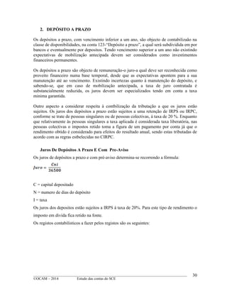 ____________________________________________________________________________________________
©OCAM – 2014 Estudo das contas do SCE
30
2. DEPÓSITO A PRAZO
Os depósitos a prazo, com vencimento inferior a um ano, são objecto de contabilizaão na
classe de disponibilidades, na conta 123-“Depósito a prazo”, a qual será subdividida em por
bancos e eventualmente por depositos. Tendo vencimento superior a um ano não existindo
expectativas de mobilização antecipada devem ser considerados como investimentos
financeiros permanentes.
Os depósitos a prazo são objecto de remuneração-o juro-a qual deve ser reconhecida como
proveito financeiro numa base temporal, desde que as expectativas apontem para a sua
manutenção até ao vencimento. Existindo incertezas quanto à manutenção do depósito, e
sabendo-se, que em caso de mobilização antecipada, a taxa de juro contratada é
substancialmente reduzida, os juros devem ser especializados tendo em conta a taxa
minima garantida.
Outro aspecto a considerar respeita à contbilização da tributação a que os juros estão
sujeitos. Os juros dos depósitos a prazo estão sujeitos a uma retenção de IRPS ou IRPC,
conforme se trate de pessoas singulares ou de pessoas colectivas, à taxa de 20 %. Enquanto
que relativamente às pessoas singulares a taxa aplicada é considerada taxa liberatória, nas
pessoas colectivas o impostos retido toma a figura de um pagamento por conta já que o
rendimento obtido é considerado para efeitos do resultado anual, sendo estas tributadas de
acordo com as regras estbelecidas no CIRPC.
Juros De Depósitos A Prazo E Com Pre-Aviso
Os juros de depósitos a prazo e com pré-aviso determina-se recorrendo a fórmula:
C = capital depositado
N = numero de dias do depósito
I = taxa
Os juros dos depositos estão sujeitos a IRPS à taxa de 20%. Para este tipo de rendimento o
imposto em divida fica retido na fonte.
Os registos contabilisticos a fazer pelos registos são os seguintes:
 