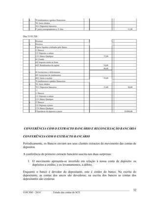 ____________________________________________________________________________________________
©OCAM – 2014 Estudo das contas do SCE
32
a 78 rendimentos e ganhos financeiros
781 Juros obtidos
7811 Depositos bancarios
P/ juros correspondentes a 31 dias 31,00
Dia 31/01/X0
Diversos
a Diversos
P/juros liquidos creditados pelo Banco
12 Bancos
121 Deposito a ordem
1211 Banco Qualquer 72,00
44 Estado
442 Imposto retido na fonte
4423 Rendimentos de capital 18,00
90,00
a 49 Acrescimos e deferimentos
493 Acrescimo de rendimentos
4931 Juros a receber 59,00
78 rendimentos e ganhos financeiros
a 781 Juros obtidos
7811 Depositos bancarios 31,00 90,00
>>
12 Bancos
121 Deposito a ordem
1211 Banco Qualquer
a 12 Bancos
123 Deposito a prazo
1231 Banco Qualquer
P/liquidacao do deposito a prazo 10.000,00
CONFERÊNCIA COM O EXTRACTO BANCÁRIO E RECONCILIAÇÃO BANCÁRIA
CONFERÊNCIA COM O EXTRACTO BANCÁRIO
Periodicamente, os Bancos enviam aos seus clientes extractos do movimento das contas de
depositos.
A conferência do primeiro extracto bancário suscita-nos duas surpresas:
1. O movimento apresenta-se invertido em relação à nossa conta de depósito: os
depósitos a crédito, e os levantamentos, a débito.
Enquanto o banco é devedor do depositante, este é credor do banco. Na escrita do
depositante, as contas dos ancos são devedoras; na escrita dos bancos as contas dos
depositantes são credoras.
 