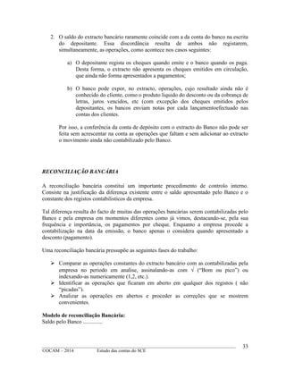 ____________________________________________________________________________________________
©OCAM – 2014 Estudo das contas do SCE
33
2. O saldo do extracto bancário raramente coincide com a da conta do banco na escrita
do depositante. Essa discordância resulta de ambos não registarem,
simultaneamente, as operações, como acontece nos casos seguintes:
a) O depositante regista os cheques quando emite e o banco quando os paga.
Desta forma, o extracto não apresenta os cheques emitidos em circulação,
que ainda não forma apresentados a pagamentos;
b) O banco pode expor, no extracto, operações, cujo resultado ainda não é
conhecido do cliente, como o produto liquido do desconto ou da cobrança de
letras, juros vencidos, etc (com excepção dos cheques emitidos pelos
depositantes, os bancos enviam notas por cada lançamentoefectuado nas
contas dos clientes.
Por isso, a conferência da conta de depósito com o extracto do Banco não pode ser
feita sem acrescentar na conta as operações que faltam e sem adicionar ao extracto
o movimento ainda não contabilizado pelo Banco.
RECONCILIAÇÃO BANCÁRIA
A reconciliação bancária constitui um importante procedimento de controlo interno.
Consiste na justificação da diferença existente entre o saldo apresentado pelo Banco e o
constante dos registos contabilisticos da empresa.
Tal diferença resulta do facto de muitas das operações bancárias serem contabilizadas pelo
Banco e pela empresa em momentos diferentes como já vimos, destacando-se, pela sua
frequência e importância, os pagamentos por cheque. Enquanto a empresa procede a
contabilização na data da emissão, o banco apenas o considera quando apresentado a
desconto (pagamento).
Uma reconciliação bancária pressupõe as seguintes fases do trabalho:
 Comparar as operações constantes do extracto bancário com as contabilizadas pela
empresa no periodo em analise, assinalando-as com  (“Bom ou pico”) ou
indexando-as numericamente (1,2, etc.).
 Identificar as operações que ficaram em aberto em qualquer dos registos ( não
“picadas”).
 Analizar as operações em abertos e proceder as correções que se mostrem
convenientes.
Modelo de reconciliação Bancária:
Saldo pelo Banco ..............
 