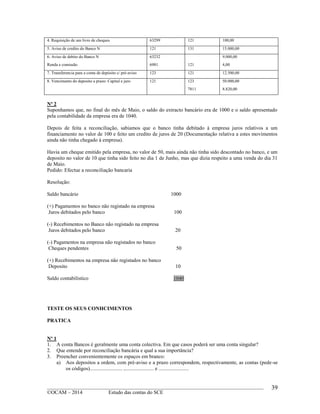 ____________________________________________________________________________________________
©OCAM – 2014 Estudo das contas do SCE
39
4. Requisição de um livro de cheques 63299 121 100,00
5. Aviso de credito do Banco N 121 131 15.000,00
6. Aviso de debito do Banco N
Renda e comissão
63232
6981 121
9.000,00
4,00
7. Transferencia para a conta de depósito c/ pré-aviso 123 121 12.500,00
8. Vencimento do deposito a prazo: Capital e juro 121 123
7811
50.000,00
8.820,00
Nº 2
Suponhamos que, no final do mês de Maio, o saldo do extracto bancário era de 1000 e o saldo apresentado
pela contabilidade da empresa era de 1040.
Depois de feita a reconciliação, sabiamos que o banco tinha debitado à empresa juros relativos a um
financiamento no valor de 100 e feito um credito de juros de 20 (Documentação relativa a estes movimentos
ainda não tinha chegado à empresa).
Havia um cheque emitido pela empresa, no valor de 50, mais ainda não tinha sido descontado no banco, e um
deposito no valor de 10 que tinha sido feito no dia 1 de Junho, mas que dizia respeito a uma venda do dia 31
de Maio.
Pedido: Efectue a reconciliação bancaria
Resolução:
Saldo bancário 1000
(+) Pagamentos no banco não registado na empresa
Juros debitados pelo banco 100
(-) Recebimentos no Banco não registado na empresa
Juros debitados pelo banco 20
(-) Pagamentos na empresa não registados no banco
Cheques pendentes 50
(+) Recebimentos na empresa não registados no banco
Deposito 10
Saldo contabilistico 1040
TESTE OS SEUS CONHCIMENTOS
PRATICA
Nº 1
1. A conta Bancos é geralmente uma conta colectiva. Em que casos poderá ser uma conta singular?
2. Que entende por reconciliação bancária e qual a sua importância?
3. Preencher convenientemente os espaços em branco:
a) Aos depositos a ordem, com pré-aviso e a prazo correspondem, respectivamente, as contas (pede-se
os códigos)......................... ,...................... e .......................
 