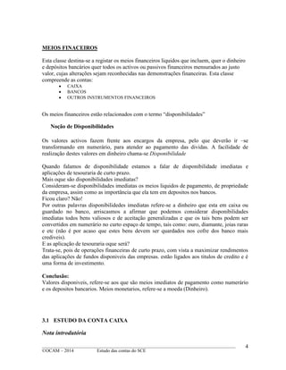____________________________________________________________________________________________
©OCAM – 2014 Estudo das contas do SCE
4
MEIOS FINACEIROS
Esta classe destina-se a registar os meios financeiros liquidos que incluem, quer o dinheiro
e depósitos bancários quer todos os activos ou passivos financeiros mensurados ao justo
valor, cujas alterações sejam reconhecidas nas demonstrações financeiras. Esta classe
compreende as contas:
 CAIXA
 BANCOS
 OUTROS INSTRUMENTOS FINANCEIROS
Os meios financeiros estão relacionados com o termo “disponibilidades”
Noção de Disponibilidades
Os valores activos fazem frente aos encargos da empresa, pelo que deverão ir –se
transformando em numerário, para atender ao pagamento das dividas. A facilidade de
realização destes valores em dinheiro chama-se Disponibilidade
Quando falamos de disponibilidade estamos a falar de disponibilidade imediatas e
aplicações de tesouraria de curto prazo.
Mais oque são disponibilidades imediatas?
Consideram-se disponibilidades imediatas os meios liquidos de pagamento, de propriedade
da empresa, assim como as importância que ela tem em depositos nos bancos.
Ficou claro? Não!
Por outras palavras disponibilidedes imediatas refere-se a dinheiro que esta em caixa ou
guardado no banco, arriscasmos a afirmar que podemos considerar disponibilidades
imediatas todos bens valiosos e de aceitação generalizadas e que os tais bens podem ser
convertidos em numerário no curto espaço de tempo, tais como: ouro, diamante, joias raras
e etc (não é por acaso que estes bens devem ser quardados nos cofre dos banco mais
crediveis).
E as aplicação de tesouraria oque será?
Trata-se, pois de operações financeiras de curto prazo, com vista a maximizar rendimentos
das aplicações de fundos disponiveis das empresas. estão ligados aos titulos de credito e é
uma forma de investimento.
Conclusão:
Valores disponiveis, refere-se aos que são meios imediatos de pagamento como numerário
e os depositos bancarios. Meios monetarios, refere-se a moeda (Dinheiro).
3.1 ESTUDO DA CONTA CAIXA
Nota introdutória
 
