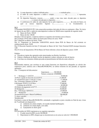 ____________________________________________________________________________________________
©OCAM – 2014 Estudo das contas do SCE
40
b) A conta depositos a ordem é debitada pelos ......................... e creditada pelos.......................
c) O saldo da conta depositos a ordem é sempre.......................... ou........................ e representa
o.............................
d) Os depositos bancarios vencem................, sendo a taxa taxa mais elevada para os depositos
........................... e a menos elevada para os depositos.............
e) A conferencia do saldo de cada deposito faz-se pelo respectivo.................. da conta do banco, na
qual os nossos depositos figuram a.......................... e os levantamentos a
..............................................
Nº 2
A Sociedade MANINGUE PÓ, Lda comercializa produtos derivados de leite no continente e ilhas. No inicio
de Agosto do ano 2005, o saldo da conta depositos à ordem de 300,00 estava repartido do seguinte modo:
 Banco do Norte: 200,00
 Banco do Sul: 100,00
Durante o mês de Agosto, a empresa realizou os seguintes movimentos com os bancos
Dia 2-Cheque 23976 sobre o Banco do Norte para reforço de caixa: 30,00
Dia 7-Deposito no Banco do Norte: 70,00
Dia 18 –Pagamento ao fornecedor JAMANTHA através duma POS do Banco do Sul existente no
estabeecimento deste: 20,00
Dia 23-Desconto bancário da letra 23 efectuada no Banco do Sul. Valor Nominal 60,00 encargos bancarios
3,00
Dia 25-Aviso de lançamentos 248 do Banco do Norte referente a Juros de deposito a prazo: 20,00
Pedidos:
a) Proceda ao registo das operações atrás mencionadas nos Razões Auxiliares.
b) Elabore o Balancete do Razão Auxliar de depósito à ordem, referente ao mês de Janeiro.
c) Com base nos elementos obtidos proceda ao preenchimento da ficha da conta colectiva.
Nº 3
Determinada empresa, que escritura as suas contas bancarias em dispositivos adequados ao calculo dos
respectivos juros, realizou com o BancoBLINGBLING, no ultimo trimestre do ano passado, as seguintes
operações:
Out. 1-Transporte da ficha anterior:
Importancia .......... 380.000,00
Numero comercial..456000000
9 – M/cheque n A543210 .................................................................. 30.000,00
16-Prod. Liquido de desconto da m/LR 62............................................21.800,00
25- transferencia para a conta de J. Lima.................................................17.500,00
Nov. 4-Encargo cobrança m/LR 60 ...........................................................500,00
8-M/cheque A543211 à o/P.Reis........................................................... 27.000,00
- Cobrança da m/LR 60.........................................................................48.000,00
20-Ordem de pagamento m/LP 35..........................................................32.600,00
28-M/deposito.........................................................................................50.000,00
Dez, 7-M/cheque AB543212...................................................................25.000,00
14 – M/deposito .......................................................................................19.000,00
26-transferencia para o BancoCashMoney.......................................... .100.000,00
31-Juros vencidos.................................................................................... ??
TRABALHO
Escriturar a conta do BancoBLINGBLING, calculando e registando os juros vencidos no final do ano, à taxa
de 1%,utilizado um desposetivo:
a) unilateral, de coluna simples, em escada (metodo hamburquês)
b) unilateral, de coluna dupla, com saldo.
c) Lançamento no diario geral
Nº 4
Em Novembro de 20XX registaram-se as seguintes operações:
1. O saldo inicial do BPA era de 240.000,00
2. Depositaram no BPA cheques que se encontravam-se em caixa no valor de 1.500.000,00
 