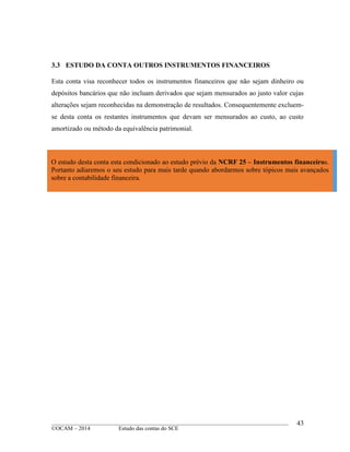 ____________________________________________________________________________________________
©OCAM – 2014 Estudo das contas do SCE
43
3.3 ESTUDO DA CONTA OUTROS INSTRUMENTOS FINANCEIROS
Esta conta visa reconhecer todos os instrumentos financeiros que não sejam dinheiro ou
depósitos bancários que não incluam derivados que sejam mensurados ao justo valor cujas
alterações sejam reconhecidas na demonstração de resultados. Consequentemente excluem-
se desta conta os restantes instrumentos que devam ser mensurados ao custo, ao custo
amortizado ou método da equivalência patrimonial.
O estudo desta conta esta condicionado ao estudo prévio da NCRF 25 – Instrumentos financeiros.
Portanto adiaremos o seu estudo para mais tarde quando abordarmos sobre tópicos mais avançados
sobre a contabilidade financeira.
 