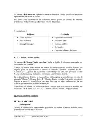 ____________________________________________________________________________________________
©OCAM – 2014 Estudo das contas do SCE
45
Na conta 4.1.1- Clientes c/c registam-se todas as dividas de clientes que não se encontrem
representadas por titulos de crédito.
Esta conta deve desdobrar-se em subcontas, tantas quanto os clientes da empresa,
constituindo esse conjunto de subcontas o ficheiro de clientes.
A conta cliente é:
Debitada Creditada
 Venda a crédito
 Nota de débito
 Anulação de saques
 Pagamentos de clientes
 Saques de letras
 Notas de créditos
 Devoluções
 Créditos e cobrança duvidosa
4.1.2 Clientes-Titulos a receber
Na conta 4.1.2 Clientes-Titulos a receber “ inclui as dividas de clientes representadas por
titulos ainda não vencidos”.
O saque de letras e outros titulos por motivo de vendas registado a débito da conta em
epigrafe pode ser contabilizado a crédito da subconta “Clientes” diferente da 4.1.1
“Clientes, c/c”. Aquando do pagamento ou amortização da letra, será creditada a conta
4.1.1 e simultaneamente eliminado o movimento anteriormente descrito.
De modo análogo, o desconto as mesmas letras e titulos pode ser contabilizado a crédito de
subconta “Clientes” diferente da 4.1.2 “ Clientes-Titulos a receber”, devendo, no entento,
fazer-se a respectiva transferência para esta logo que se tome conhecimento da sua
extinção, por pagamento, reforma ou anulação.
Para efeitos de balanço, os saldos das contas credoras atrás referidas serão abatidos aos
saldos da 4.1.1 “Clientes, c/c” e “ 4.1.2 “ Clientes-Titulos a receber”, respectivamente.
Operações com letras ou titulos
LETRAS A RECEBER
Noções gerais:
Quando os débitos estão representados por titulos de credito, dizem-se titulados; casos
contrario,consideram-se não titulados.
 