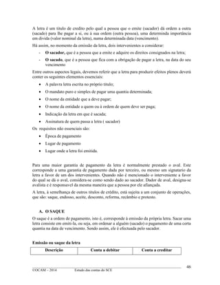 ____________________________________________________________________________________________
©OCAM – 2014 Estudo das contas do SCE
46
A letra é um titulo de credito pelo qual a pessoa que o emite (sacador) dá ordem a outra
(sacado) para lhe pagar a si, ou à sua ordem (outra pessoa), uma determinda importância
em divida (valor nominal da letra), numa determinada data (vencimento).
Há assim, no momento da emissão da letra, dois intervenientes a considerar:
- O sacador, que é a pessoa que a emite e adquire os direitos consignados na letra;
- O sacado, que é a pessoa que fica com a obrigação de pagar a letra, na data do seu
vencimento
Entre outros aspectos legais, devemos referir que a letra para produzir efeitos plenos deverá
conter os seguintes elementos essenciais:
 A palavra letra escrita no próprio titulo;
 O mandato puro e simples de pagar uma quantia determinada;
 O nome da entidade que a deve pagar;
 O nome da entidade a quem ou à ordem de quem deve ser paga;
 Indicação da letra em que é sacada;
 Assinatura de quem passa a letra ( sacador)
Os requisitos não essenciais são:
 Época de pagamento
 Lugar de pagamento
 Lugar onde a letra foi emitida.
Para uma maior garantia de pagamento da letra é normalmente prestado o aval. Este
corresponde a uma garantia de pagamento dada por terceiro, ou mesmo um signatario da
letra a favor de um dos intervenientes. Quando não é mencionado o interveniente a favor
do qual se dá o aval, considera-se como sendo dado ao sacador. Dador de aval, designa-se
avalista e é responsavel da mesma maneira que a pessoa por ele afiançada.
A letra, à semelhança de outros titulos de crédito, está sujeita a um conjunto de operações,
que são: saque, endosso, aceite, desconto, reforma, recâmbio e protesto.
A. O SAQUE
O saque é a ordem de pagamento, isto é, corresponde à emissão da própria letra. Sacar uma
letra consiste em emiti-la, ou seja, em ordenar a alguém (sacado) o pagamento de uma certa
quantia na data de vencimento. Sendo assim, ele é efectuada pelo sacador.
Emissão ou saque da letra
Descrição Conta a debitar Conta a creditar
 