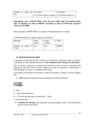 ____________________________________________________________________________________________
©OCAM – 2014 Estudo das contas do SCE
47
Emissão ou saque da
letra
41 Clientes
412 Clientes-titulos a receber
41 Clientes
411 Clientes-clientes c/c
Suponhamos que a KNOW HOW, Lda, tem um crédito sobre Franck&Atanazio,
Lda., de Maputo, no valor de 600,00 e procedeu ao saque n⁰37190 pelo respectivo
valor, em 29-5-2000.
Nesta operação, a KNOW HOW, é o sacador e Franck&Atanazio é o sacado.
A KNOW HOW fará o seguinte registo contabilistico:
Operação Conta a
debitar
Conta a
creditar
Valor
Emissão do saque n⁰
37190
412 411 600,00
B. DESCONTO BANCÁRIO
A operação de desconto da letra consiste no recebimento antecipado (antes da data do
vencimento) do valor liquido de desconto (valor nominal menos encargos de descontos).
Para se efectuar o desconto, a empresa deve endossar a letra ao banco e preencher uma
proposta de desconto. Posteriormente receberá um aviso de lançamento comunicando o
valor registado em conta e os encargos de descontos.
Os encargos de descontos são diversos e variáveis consoante a situação. Os mais vulgares
são:
 Juros (premio de desconto):que se determina recorrendo à formula
J = Juro
L = Valor nominal da letra
n.= n⁰ de dias que falta para o vencimento + 2 dias
t.= taxa de desconto
 Comissão de cobrança: que representa uma percentegem sobre o valor nominal da
letra de acordo com limites.
 