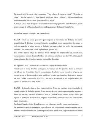 ____________________________________________________________________________________________
©OCAM – 2014 Estudo das contas do SCE
5
Certamente você já ouviu estas expressões: “Faça o favor de pagar ao caixa”; “Deposite na
caixa”; “Recebe na caixa”; “O Caixa só atende da 14 às 16 horas”; “Meu namorado ou
minha namorada é Caixa num grande Banco da praça”
A palavra Caixa pode disignar o local onde se realizam pagamentos e recebimentos, assim
como o cargo de tal função, lugar fisico onde guardamos dinheiro ( Caixa forte).
Mais afinal o que é caixa para nós contabilistas?
CAIXA - titulo da conta que serve para registar o movimento de dinheiro na escrita
contabilistica. É debitada pelos recebimentos e creditada pelos pagamentos. Seu saldo só
pode ser devedor e indica sempre o dinheiro que deve existir em poder da empresa ou
entidade ( em seus cofres, caixas registadoras, gavetas etc.).
Esta conta é de uso antigo e é aplicada desde o tempo dos antepassados de Jesus Cristo,
mas para nós a história da contabilidade nos interessa apartir do ano de 1494, isto é, desde
o aparecimento dos primeiros registos em partidas dobradas.
No capitulo XII do Tractatus, de Luca Pacioli (1494), escreveu o autor:
“Ainda com o nome de Deus começarás por lançar em teu próprio diário a primeira
partida do teu inventário, isto é, a quantidade do dinheiro que possuires. E para que
possas passar o dito inventário para o diário é preciso que imagines dois outros termos,
um dito CAIXA e outro dito CAPITAL: por caixa se entende a tua própria bolsa, por
capital se entende todo o teu monte...”
CAIXA - designação dada ao livro ou conjunto de fichas que registam a movimentação de
entrada e saida de dinheiro; muitas fichas, de acordo com o sistema empregado, adoptam a
forma de partidas, servindo de Diário-Caixa; o Diário-Caixa é, assim, o livro diário que
regista as operações monetárias da empresa ou entidade, sendo revistido das formalidades
legais necessárias.
Fundo de Caixa é o limite deixado sempre em caixa para atender certos compromissos.
De acordo com a técnica moderna, especialmente nas empresas de maior dimensão, não se
adopta o hábito de manter em caixa importâncias de maior vulto, deposita-se em um banco
 
