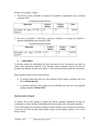 ____________________________________________________________________________________________
©OCAM – 2014 Estudo das contas do SCE
52
Perante esta situação, o Banco:
1. Ou devolve a letra, cobrando as despesas de recâmbio ( suponhamos que as mesmas
somaram 2,00)
Contabilisticamente teremos:
Operação Conta a
debitar
Conta a
creditar
Valor
Devolução do saque n⁰37190 e
despesas
411 121 602,00
2. Ou envia, ele próprio, a letra para o protesto, cobrando os encargos de recâmbio e
protesto (suponhamos que somaram 52,00)
Contabilisticamente teremos:
Operação Conta a
debitar
Conta a
creditar
Valor
Devolução do saque n⁰37190 e
despesas
411 121 652,00
F. A REFORMA
A reforma consiste na substituição de uma letra antes do seu vencimento, por outra ou
outras, com vencimento posterior. Esta operação, muito frequente, deve-se ao facto do
aceitante não liquidar, no todo ou em parte, o valor nominal da letra na data de vencimento.
Duas situações podem ocorrer numa reforma:
 O aceitante paga uma parte do valor nominal da letra antiga, aceitando uma nova
letra: reforma parcial;
 O aceitante substitui a letra antiga, na sua totalidade, por uma nova, não pagando
qualquer quantia: reforma total.
Reforma total ou integral
A reforma diz-se total quando o sacado não efectua qualquer pagamento na data do
vencimento, e a letra vencida é substituida por outra ou outras com vencimento posterior.
A nova letra poderá ser do mesmo montante da letra vencida, caso as despesas da reforma e
o custo da nova letra ou letras sejam pagos à parte, ou de montante superior, caso a nova
letra as inclua.
 