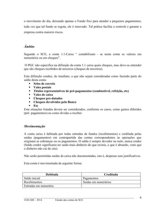 ____________________________________________________________________________________________
©OCAM – 2014 Estudo das contas do SCE
6
o movimento do dia, deixando apenas o Fundo fixo para atender a pequenos pagamentos;
toda vez que tal fundo se esgota, ele é renovado. Tal prática facilita o controle e garante a
empresa contra maiores riscos.
Âmbito
Segundo o SCE, a conta 1.1-Caixa “ contabilizam - se nesta conta os valores em
numerários ou em cheques”.
O PGC não especifica na difinição da conta 1.1 caixa quais cheques, mas deve-se entender
que são cheques recebidos de terceiros (cheques de terceiros).
Esta difinição conduz, de imediato, a que não sejam consideradas como fazendo parte do
saldo desta conta:
 Selos de correio
 Vales postais
 Titulos representativos de pré-pagamentos (combustivel, refeição, etc)
 Vales de caixa
 Cheques pre-datados
 Cheques devolvidos pelo Banco
 Etc
Esta situações listadas devem ser considerados, conforme os casos, como gastos diferidos
(pré- pagamentos) ou como dividas a receber.
Movimentação
A conta caixa é debitada por todas entradas de fundos (recebimentos) e creditada pelas
saidas (pagamentos) em contrapartida das contas correspondentes às operações que
originam as cobranças ou os pagamentos. O saldo é sempre devedor ou nulo, nunca credor
(Saldo credor significaria ter saido mais dinheiro do que existia, o que é absurdo, visto que
o dinheiro não cai do céu).
Não serão permitidas saidas de caixa não ducumentadas, isto é, despesas sem justificativos.
Esta conta é movimentada da seguinte forma:
Debitada Creditada
Saldo inicial Pagamentos
Recebimentos Saidas em numerários
Entradas em numerário
 