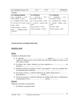 ____________________________________________________________________________________________
©OCAM – 2014 Estudo das contas do SCE
65
20, Liquidação factura 16/n 411 412 100.000,00
Calculos:
Dia 7-Desconto bancário:
Juro: (45.000,00 x 18,75 x
94)/36.500,00 = 2.172,60
Cc = 45.000,00 x 0,002 = 90,00
I = (2.172,60 + 90 ) x 0,04 = 91,00
Portes = 54,00
Total de encargos = 2.407,60
LPD = 45.000,00-2.407,60 =
42.592,40
Dia 10-Reforma:
J = (62.278,30 x 18,75 x
62)/36.500 = 1.983,50
Cc = 62.278,3 x 0,002 = 124,60
I = ( 1.983,50 + 124,60) x 0,04 =
85,00
Portes e diversos = 107,00
Total dos encargos = 2.300,10
Dia 18-Reforma:
J = (20.000,00 x 18,75 x
32)/36.500 = 328,80
Cc = 20.000,00 x 0,01 = 200,00
I = (328,80 + 200,00) x 0,04 =
22,00
Diversos = 60,00
Total de encargos = 610,8
TESTE OS SEUS CONHECIMENTOS
PRATICA № 05
Parte I
Complete as afirmações abaixo:
a) A subconta................................................................regista a.................................os
créditos da empresa com os seus clientes que não estão titulados por letra ou por
outro titulo a receber.
b) Os débitos dos clientes titulados por letras registam-se a ............................... da
subconta....................................................
c) Quando um cliente da empresa se torna “mau pagador” o valor do seu débito deve
ser transferido para a subconta.........................................................................
d) No fim do exercicio, a subconta diferenças de câmbio desfavoráveis é ..................
pelos débitos a ........................................ quando.......................
e) No fim do exercicio, a subconta diferenças de câmbio desfavoráveis é debitada por
contrapartida da conta........................................ quando.......................
Parte II
Operações realizadas no mês passado:
1. José Santos as seguintes letras:
 