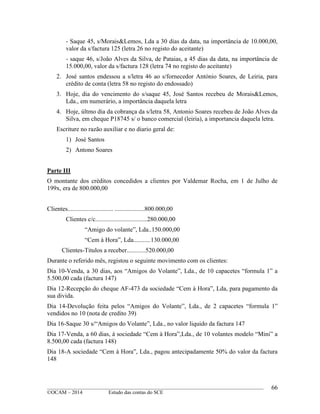 ____________________________________________________________________________________________
©OCAM – 2014 Estudo das contas do SCE
66
- Saque 45, s/Morais&Lemos, Lda a 30 dias da data, na importância de 10.000,00,
valor da s/factura 125 (letra 26 no registo do aceitante)
- saque 46, s/João Alves da Silva, de Pataias, a 45 dias da data, na importância de
15.000,00, valor da s/factura 128 (letra 74 no registo do aceitante)
2. José santos endessou a s/letra 46 ao s/fornecedor António Soares, de Leiria, para
crédito de conta (letra 58 no registo do endossado)
3. Hoje, dia do vencimento do s/saque 45, José Santos recebeu de Morais&Lemos,
Lda., em numerário, a importância daquela letra
4. Hoje, últmo dia da cobrança da s/letra 58, Antonio Soares recebeu de João Alves da
Silva, em cheque P18745 s/ o banco comercial (leiria), a importancia daquela letra.
Escriture no razão auxiliar e no diario geral de:
1) José Santos
2) Antono Soares
Parte III
O montante dos créditos concedidos a clientes por Valdemar Rocha, em 1 de Julho de
199x, era de 800.000,00
Clientes............................. ...................800.000,00
Clientes c/c.................................280.000,00
“Amigo do volante”, Lda..150.000,00
“Cem à Hora”, Lda...........130.000,00
Clientes-Titulos a receber............520.000,00
Durante o referido mês, registou o seguinte movimento com os clientes:
Dia 10-Venda, a 30 dias, aos “Amigos do Volante”, Lda., de 10 capacetes “formula 1” a
5.500,00 cada (factura 147)
Dia 12-Recepção do cheque AF-473 da sociedade “Cem à Hora”, Lda, para pagamento da
sua divida.
Dia 14-Devolução feita pelos “Amigos do Volante”, Lda., de 2 capacetes “formula 1”
vendidos no 10 (nota de credito 39)
Dia 16-Saque 30 s/“Amigos do Volante”, Lda., no valor liquido da factura 147
Dia 17-Venda, a 60 dias, à sociedade “Cem à Hora”,Lda., de 10 volantes modelo “Mini” a
8.500,00 cada (factura 148)
Dia 18-A sociedade “Cem à Hora”, Lda., pagou antecipadamente 50% do valor da factura
148
 
