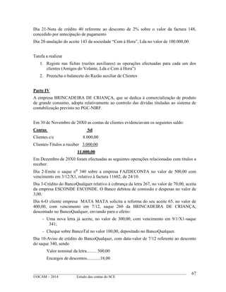 ____________________________________________________________________________________________
©OCAM – 2014 Estudo das contas do SCE
67
Dia 21-Nota de crédito 40 referente ao desconto de 2% sobre o valor da factura 148,
concedido por antecipação de pagamento
Dia 28-anulação do aceite 143 da sociedade “Cem à Hora”, Lda no valor de 100.000,00
Tarefa a realizar
1. Registe nas fichas (razões auxiliares) as operações efectuadas para cada um dos
clientes (Amigos do Volante, Lda e Cem à Hora”)
2. Preencha o balancete do Razão auxiliar de Clientes
Parte IV
A empresa BRINCADEIRA DE CRIANÇA, que se dedica à comercialização de produto
de grande consumo, adopta relativamente ao controlo das dividas tituladas ao sistema de
contabilização previsto no PGC-NIRF.
Em 30 de Novembro de 20X0 as contas de clientes evidenciavam os seguintes saldo:
Contas Sd
Clientes c/c 8.000,00
Clientes-Titulos a receber 3.000,00
11.000,00
Em Dezembro de 20X0 foram efectuadas as seguintes operações relacionadas com titulos a
receber:
Dia 2-Emite o saque n⁰ 340 sobre a empresa FAZDECONTA no valor de 500,00 com
vencimento em 3/12/X1, relativo à factura 11602, de 24/10.
Dia 3-Crédito do BancoQualquer relativo à cobrança da letra 267, no valor de 70,00, aceita
da empresa ESCONDE ESCONDE. O Banco debitou de comissão e despesas no valor de
3,00.
Dia 6-O cliente empresa MATA MATA solicita a reforma do seu aceite 65, no valor de
400,00, com vencimento em 7/12, saque 260 da BRINCADEIRA DE CRIANÇA,
descontado no BancoQualquer, enviando para o efeito:
- Uma nova letra já aceite, no valor de 300,00, com vencimento em 9/1/X1-saque
341;
- Cheque sobre BancoTal no valor 100,00, depositado no BancoQualquer.
Dia 10-Aviso de crédito do BancoQualquer, com data-valor de 7/12 referente ao desconto
do saque 340, sendo
Valor nominal da letra......... 500,00
Encargos de descontos............18,00
 
