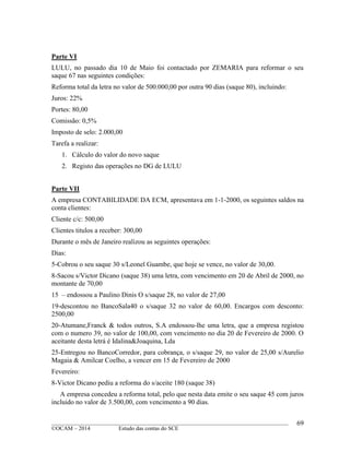 ____________________________________________________________________________________________
©OCAM – 2014 Estudo das contas do SCE
69
Parte VI
LULU, no passado dia 10 de Maio foi contactado por ZEMARIA para reformar o seu
saque 67 nas seguintes condições:
Reforma total da letra no valor de 500.000,00 por outra 90 dias (saque 80), incluindo:
Juros: 22%
Portes: 80,00
Comissão: 0,5%
Imposto de selo: 2.000,00
Tarefa a realizar:
1. Cálculo do valor do novo saque
2. Registo das operações no DG de LULU
Parte VII
A empresa CONTABILIDADE DA ECM, apresentava em 1-1-2000, os seguintes saldos na
conta clientes:
Cliente c/c: 500,00
Clientes titulos a receber: 300,00
Durante o mês de Janeiro realizou as seguintes operações:
Dias:
5-Cobrou o seu saque 30 s/Leonel Guambe, que hoje se vence, no valor de 30,00.
8-Sacou s/Victor Dicano (saque 38) uma letra, com vencimento em 20 de Abril de 2000, no
montante de 70,00
15 – endossou a Paulino Dinis O s/saque 28, no valor de 27,00
19-descontou no BancoSala40 o s/saque 32 no valor de 60,00. Encargos com desconto:
2500,00
20-Atumane,Franck & todos outros, S.A endossou-lhe uma letra, que a empresa registou
com o numero 39, no valor de 100,00, com vencimento no dia 20 de Fevereiro de 2000. O
aceitante desta letrá é Idalina&Joaquina, Lda
25-Entregou no BancoCorredor, para cobrança, o s/saque 29, no valor de 25,00 s/Aurelio
Magaia & Amilcar Coelho, a vencer em 15 de Fevereiro de 2000
Fevereiro:
8-Victor Dicano pediu a reforma do s/aceite 180 (saque 38)
A empresa concedeu a reforma total, pelo que nesta data emite o seu saque 45 com juros
incluido no valor de 3.500,00, com vencimento a 90 dias.
 