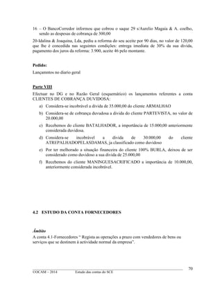____________________________________________________________________________________________
©OCAM – 2014 Estudo das contas do SCE
70
16 – O BancoCorredor informou que cobrou o saque 29 s/Aurelio Magaia & A. coelho,
sendo as despesas de cobrança de 300,00
20-Idalina & Joaquina, Lda, pediu a reforma do seu aceite por 90 dias, no valor de 120,00
que lhe é concedida nas seguintes condições: entrega imediata de 30% da sua divida,
pagamento dos juros da reforma: 3.900, aceite 46 pelo montante.
Pedido:
Lançamntos no diario geral
Parte VIII
Efectuar no DG e no Razão Geral (esquemático) os lançamentos referentes a conta
CLIENTES DE COBRANÇA DUVIDOSA:
a) Considera-se incobrável a divida de 35.000,00 do cliente ARMALHAO
b) Considera-se de cobrança duvudosa a divida do cliente PARTEVISTA, no valor de
20.000,00
c) Recebemos do cliente BATALHADOR, a importância de 15.000,00 anteriormente
considerada duvidosa.
d) Considera-se incobrável a divida de 30.000,00 do cliente
ATREPALHADOPELASDAMAS, ja classificado como duvidoso
e) Por ter melhorado a situação financeira do cliente 100% BURLA, deixou de ser
considerado como duvidoso a sua divida de 25.000,00
f) Recebemos do cliente MANINGUESACRIFICADO a importância de 10.000,00,
anteriormente considerada incobrável.
4.2 ESTUDO DA CONTA FORNECEDORES
Âmbito
A conta 4.1-Fornecedores “ Regista as operações a prazo com vendedores de bens ou
serviços que se destinem à actividade normal da empresa”.
 