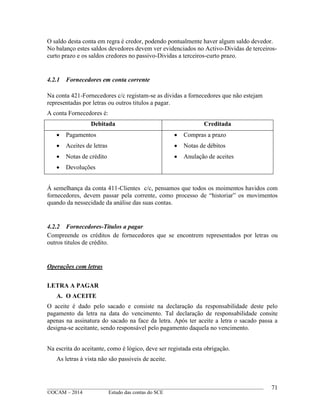 ____________________________________________________________________________________________
©OCAM – 2014 Estudo das contas do SCE
71
O saldo desta conta em regra é credor, podendo pontualmente haver algum saldo devedor.
No balanço estes saldos devedores devem ver evidenciados no Activo-Dividas de terceiros-
curto prazo e os saldos credores no passivo-Dividas a terceiros-curto prazo.
4.2.1 Fornecedores em conta corrente
Na conta 421-Fornecedores c/c registam-se as dividas a fornecedores que não estejam
representadas por letras ou outros titulos a pagar.
A conta Fornecedores é:
Debitada Creditada
 Pagamentos
 Aceites de letras
 Notas de crédito
 Devoluções
 Compras a prazo
 Notas de débitos
 Anulação de aceites
Á semelhança da conta 411-Clientes c/c, pensamos que todos os moimentos havidos com
fornecedores, devem passar pela corrente, como processo de “historiar” os movimentos
quando da nessecidade da análise das suas contas.
4.2.2 Fornecedores-Titulos a pagar
Compreende os créditos de fornecedores que se encontrem representados por letras ou
outros titulos de crédito.
Operações com letras
LETRA A PAGAR
A. O ACEITE
O aceite é dado pelo sacado e consiste na declaração da responsabilidade deste pelo
pagamento da letra na data do vencimento. Tal declaração de responsabilidade consite
apenas na assinatura do sacado na face da letra. Após ter aceite a letra o sacado passa a
designa-se aceitante, sendo responsável pelo pagamento daquela no vencimento.
Na escrita do aceitante, como é lógico, deve ser registada esta obrigação.
As letras à vista não são passiveis de aceite.
 