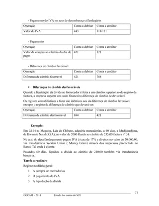 ____________________________________________________________________________________________
©OCAM – 2014 Estudo das contas do SCE
77
- Pagamento do IVA no acto de desembaraço alfandegário
Operação Conta a debitar Conta a creditar
Valor do IVA 443 111/121
- Pagamento
Operação Conta a debitar Conta a creditar
Valor da compra ao câmbio do dia de
pagto
421 121
- Diferença de câmbio favorável
Operação Conta a debitar Conta a creditar
Diferenca de câmbio favoravel 421 784
 Diferenças de câmbio desfavoráveis
Quando a liquidação da divida ao fornecedor é feita a um câmbio superior ao do registo da
factura, a empresa suporta um custo financeiro-diferença de câmbio desfavorável.
Os registos contabilisticos a fazer são idênticos aos da diferença de câmbio favorável,
excepto o registo da diferença de câmbio que deverá ser:
Operação Conta a debitar Conta a creditar
Diferenca de câmbio desfavoravel 694 421
Exemplo:
Em 02-01-n, Magaiça, Lda de Chibuto, adquiriu mercadorias, a 60 dias, a Madjonedjone,
de Kwasulo Natal (RSA), no valor de 2000 Rands ao câmbio de 235,00 factura nº 31.
No acto do desalfandegamento pagou IVA à taxa de 17% e direitos no valor de 50.000,00,
via transferência Westen Union ( Money Gram) através dos impressos preenchido no
Banco Tal onde é cliente.
Passados 60 dias, liquidou a divida ao câmbio de 240,00 também via transferância
bancária.
Tarefa a realizar:
Registe no diário geral:
1. A compra de mercadorias
2. O pagamento do IVA
3. A liquidação da divida
 