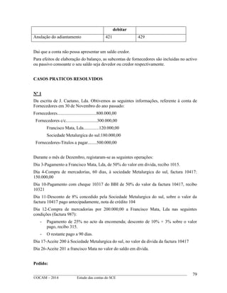 ____________________________________________________________________________________________
©OCAM – 2014 Estudo das contas do SCE
79
debitar
Anulação do adiantamento 421 429
Dai que a conta não possa apresentar um saldo credor.
Para efeitos de elaboração do balanço, as subcontas de fornecedores são incluidas no activo
ou passivo consoante o seu saldo seja devedor ou credor respectivamente.
CASOS PRATICOS RESOLVIDOS
Nº 1
Da escrita de J. Caetano, Lda. Obtivemos as seguintes informações, referente à conta de
Fornecedores em 30 de Novembro do ano passado:
Fornecedores...................................800.000,00
Fornecedores c/c............................300.000,00
Francisco Mata, Lda..............120.000,00
Sociedade Metalurgica do sul:180.000,00
Fornecedores-Titulos a pagar........500.000,00
Durante o mês de Dezembro, registaram-se as seguintes operações:
Dia 3-Pagamento a Francisco Mata, Lda, de 50% do valor em divida, recibo 1015.
Dia 4-Compra de mercadorias, 60 dias, à sociedade Metalurgica do sul, factura 10417:
150.000,00
Dia 10-Pagamento com cheque 10317 do BBI de 50% do valor da factura 10417, recibo
10321
Dia 11-Desconto de 8% concedido pela Sociedade Metalurgica do sul, sobre o valor da
factura 10417 pago antecipadamente, nota de crédito 104
Dia 12-Compra de mercadorias por 200.000,00 a Francisco Mata, Lda nas seguintes
condições (factura 987):
- Pagamento de 25% no acto da encomenda; desconto de 10% + 3% sobre o valor
pago, recibo 315.
- O restante pago a 90 dias.
Dia 17-Aceite 200 à Sociedade Metalurgica do sul, no valor da divida da factura 10417
Dia 26-Aceite 201 a francisco Mata no valor do saldo em divida.
Pedido:
 
