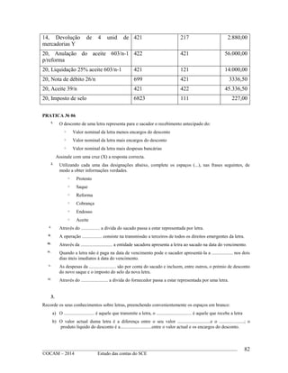 ____________________________________________________________________________________________
©OCAM – 2014 Estudo das contas do SCE
82
14, Devolução de 4 unid de
mercadorias Y
421 217 2.880,00
20, Anulação do aceite 603/n-1
p/reforma
422 421 56.000,00
20, Liquidação 25% aceite 603/n-1 421 121 14.000,00
20, Nota de débito 26/n 699 421 3336,50
20, Aceite 39/n 421 422 45.336,50
20, Imposto de selo 6823 111 227,00
PRATICA № 06
1.
O desconto de uma letra representa para o sacador o recebimento antecipado do:
o Valor nominal da letra menos encargos do desconto
o Valor nominal da letra mais encargos do desconto
o Valor nominal da letra mais despesas bancárias
Assinale com uma cruz (X) a resposta correcta.
2.
Utilizando cada uma das designações abaixo, complete os espaços (...), nas frases seguintes, de
modo a obter informações verdades.
o Protesto
o Saque
o Reforma
o Cobrança
o Endosso
o Aceite
i.
Através do ................ a divida do sacado passa a estar representada por letra.
ii.
A operação ................. consiste na transmissão a terceiros de todos os direitos emergentes da letra.
iii.
Através da ........................... a entidade sacadora apresenta a letra ao sacado na data do vencimento.
iv.
Quando a letra não é paga na data de vencimento pode o sacador apresentá-la a .................. nos dois
dias úteis imediatos à data do vencimento.
v.
As despesas da ....................... são por conta do sacado e incluem, entre outros, o prémio de desconto
do novo saque e o imposto do selo da nova letra.
vi.
Através do ....................... a divida do fornecedor passa a estar representada por uma letra.
3.
Recorde os seus conhecimentos sobre letras, preenchendo convenientemente os espaços em branco:
a) O .......................... é aquele que transmite a letra, o .............................. é aquele que recebe a letra
b) O valor actual duma letra é a diferença entre o seu valor ............................e o .....................; o
produto liquido do desconto é a...........................entre o valor actual e os encargos do desconto.
 