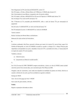 ____________________________________________________________________________________________
©OCAM – 2014 Estudo das contas do SCE
84
Dia 8-Pagamento de 50% da divida de BOAGENTE, recibo 314
Dia 10-Compra, a 30 dias, a Mwato Muno, de 10 Mbewas a 3.500,00 cada, factura 613
Dia 12-devoluções de uma Mbewa, comprada no dia 10 (nota de crédito)
Dia 14-Compra, a 60 dias, à BOAGENTE de 20 sacos de Tapiocas a 5.500,00 cada, factura 710
Dia 16-Cheque 45 no valor de 60% da factura 710
Dia 17-Desonto de 2% concedido pela BOAGENTE, sobre o valor da factura 710, por antecipação de
pagamento
Dia 26-Aceite 15 à BOAGENTE, no valor em divida da factura 710
Dia 28-Anulação do aceite 12 à BOAGENTE no valor de 120.000,00
Tarefa a realizar:
Razões Auxiliares de Mwato Muno e de BoaGente
Balancete do razão auxiliar de fornecedores
6.
Conforme combinado, João Porco, procede à reforma, por inteiro, do s/aceite 30, vencivel hoje, saque 8 de
Galinha & Mariquinha, no valor de 20.000,00, enviando ao sacador o s/cheque 24 s/ o Banco Princesa pela
importância correspondente aos juros, calculados à taxa de 6,75% e aceitando nova letra, a 2 meses,(letra 40
no registo do sacado e 95 no do sacador).
Trabalho a efectuar:
a) Cálculo de juros
b) Lançamentos no Diário do sacado/sacador
7.
Em 10 de Fevereiro de 2000, TIBABEN comprou mercadorias, a prazo, no valor de 300,00, tendo aceitado
uma letra (aceite 28) na mesma data, com vencimento para 30 de Março de 2000.
Chegada a data do vencimento, como ainda não dispunha da totalidade da quantia em divida, solicitou ao
sacador a reforma do seu aceite, que ficou acordada nas seguintes condições:
Entrega de 100,00
Juros da nova letra pagos por fora: 9.500,00
Novo aceite 50, pelo restante, a 60 dias.
Pedido:
Registe as operações efectuadas no diário
 