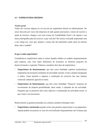 ____________________________________________________________________________________________
©OCAM – 2014 Estudo das contas do SCE
85
4.3 EMPRESTIMOS OBTIDOS
Noções gerais
Todos nós vivemos alguma (s) vez (es) de um empréstimo directa ou indirectamente. No
nosso dia-a-dia por vezes não dispomos de tudo quanto precisamos e temos de recorrer a
ajuda de terceiros. Imagine você num exame de Contabilidade Geral e de repente a sua
única esferográfica pára de escrever, o que você faz? De certeza você pede emprestado uma
a um colega seu ,visto que, durante o exame não são permitidas saidas antes do término
deste, não é verdade?
O que é então empréstimo?
Consideram-se empréstimos todos os meios liquidos obtidos ou cedidos temporariamente
pela empresa, com vista suprir deficiência de tesouraria ou financiar projectos de
desenvolvimento e expansão. Podemos considerar dois tipos de empréstimos:
- Empréstimos de funcionamento, que têm como finalidade suprimir insuficiências
temporárias de tesouraria resultantes da actividade corrente. Como a própria designação
o indica, visam permitir à empresa a continução do exercicio das suas funções
comercial, industrial, agricola ou outra.
- Empréstimos de financiamento, que têm como finalidade “financiar” projectos de
investimento da empresa possibilitando, deste modo, a expansão da sua actividade.
Enquanto que os primeiros têm como objectivo a manutenção da actividade actual, os
que visam o seu incremento.
Relativamente às garantias prestadas aos credores, podemos distinguir entre:
- Empréstimos caucionados quando existe uma garantia especial para o seu pagamento.
Aquela poderá ser pessoal, no caso do aval (utilizado frequentemente nas livranças que
 