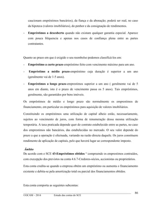 ____________________________________________________________________________________________
©OCAM – 2014 Estudo das contas do SCE
86
caucionam empréstimos bancários), da fiança e da abonação; poderá ser real, no caso
da hipoteca (valores imobiliários), do penhor e da consignação de rendimentos.
- Empréstimos a descoberto quando não existam qualquer garantia especial. Aparece
com pouca frêquencia e apenas nos casos de confiança plena entre as partes
contratantes.
Quanto ao prazo em que é exigido o seu reembolso podemos classificá-los em:
- Empréstimo a curto prazo-empréstimo feito com vencimento máximo para um ano.
- Empréstimo a médio prazo-empréstimo cuja duração é superior a um ano
(geralmente vai de 1-5 anos).
- Empréstimos a longo prazo-emprestimos superior a um ano ( geralmente vai de 5
anos em diante, isto é o prazo de vencimento passa os 5 anos). Tais empréstimos,
geralmente, são garantidos por bens imóveis.
Os empréstimos de médio e longo prazo são normalmente os emprestimos de
financiamento, em particular os empréstimos para aquisição de valores imobiliários.
Constituindo os empréstimos uma utilização de capital alheio estão, necessariamente,
sujeitos ao vencimento de juros, com forma de renumeração dessa mesma utilização
temporária. A taxa praticada depende quer do contrato estabelecido entre as partes, no caso
dos emprestimos não bancários, das estabelecidas no mercado. O seu valor depende do
prazo a que a operação é efectuada, variando na razão directa daquele. Os juros constituem
rendimento de aplicação de capitais, pelo que haverá lugar ao correspondente imposto.
Âmbito
De acordo com o SCE 43-Empréstimos obtidos “ compreende os emprestimos contraidos,
com execepção dos previstos na conta 4.6.7-Credores-sócios, accionistas ou proprietários.
Esta conta credita-se quando a empresa obtém um empréstimo ou aumenta o financiamento
existente e debita-se pela amortização total ou parcial dos financiamentos obtidos.
Esta conta comporta as seguintes subcontas:
 