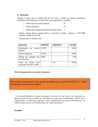 ____________________________________________________________________________________________
©OCAM – 2014 Estudo das contas do SCE
9
b) Reposição
Admita-se agora que no último dia útil do mês, a secção de pessoal apresentou
justificativos de despesas no valor de 50, cuja repartição é a seguinte:
o Deslocação em viatura própria 10
o Vários impressos 35
o Multas por entregar documentos fora do prazo 5
Depois entrega destes comprovativos o tesoureiro recebeu cheque n 2011/BM
repondo o fundo fixo de 80.
O lançamento a efectuar será:
Descrição DEBITO CREDITO VALOR
Deslocação em viatura
propria
63228 10,00
Vários impressos 63216 35,00
Multas por entregar doc
fora do prazo
6896 5,00
Total de Fundo fixo
restituido Chq 2011s/BM
121 50,00
Meios de pagamentos em moedas estrageiras
“ As disponibilidades de moeda estrangeira, em caixa ou em banco, são expressas no
Balanço final à taxa de câmbio de valorimetria ou outra que a autoridade cambial vier a
regulamentar. As diferenças apuradas serão contabilizadas nas contas 694-diferenças de
câmbio desfavoráveis ou 784-Diferenças de câmbio favoráveis.”
Exemplo:
Para melhor entendimento desta secção aconselha-se a consulta da NCRF 23 – Efeito
de alterações em taxas de câmbios.
 