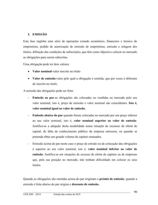 ____________________________________________________________________________________________
©OCAM – 2014 Estudo das contas do SCE
90
I. EMISSÃO
Esta fase engloba uma série de operações (estudo económico, financeiro e técnico do
empréstimo, pedido de autorização de emissão de empréstimo, emissão e selagem dos
titulos, difinição das condições de subscrição), que têm como objectivo colocar no mercado
as obrigações para serem subscritas.
Uma obrigação pode ter dois valores:
 Valor nominal-valor inscrito no titulo
 Valor de emissão-valor pelo qual a obrigação é emitida, que por vezes é diferente
do inscrito no titulo.
A emissão das obrigações pode ser feita:
- Emissão ao par-as obrigações são colocadas ou vendidas no mercado pelo seu
valor nominal, isto é, preço de emissão e valor nominal são coincidentes. Isto é,
valor nominal igual ao valor de emissão.
- Emissão abaixo do par-quando forem colocadas no mercado por um preço inferior
ao seu valor nominal, isto é, valor nominal superior ao valor de emissão.
Justifica-se a adopção desta modalidade numa situação de escassez de oferta de
capital, de falta de conhecimento público da empresa emissora, ou quando se
pretenda obter um grande volume de capitais mutuados.
- Emissão acima do par-neste caso o preço de emisão ou de colocação das obrigações
é superior ao seu valor nominal, isto é, valor nominal inferior ao valor de
emissão. Justifica-se em situações de excesso de oferta de capitais ou de empresas
que, pela sua posição no mercado, não tenham dificuldade em colocar os seus
titulos.
Quando as obrigações são emitidas acima do par originam o prémio de emissão; quando a
emissão é feita abaixo do par origina o desconto de emissão.
 