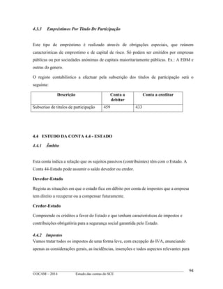 ____________________________________________________________________________________________
©OCAM – 2014 Estudo das contas do SCE
94
4.3.3 Empréstimos Por Titulo De Participação
Este tipo de empréstimo é realizado através de obrigações especiais, que reúnem
caracteristicas de emprestimo e de capital de risco. Só podem ser emitidos por empresas
públicas ou por sociedades anónimas de capitais maioritariamente públicas. Ex.: A EDM e
outras do genero.
O registo contabilistico a efectuar pela subscrição dos titulos de participação será o
seguinte:
Descrição Conta a
debitar
Conta a creditar
Subscriao de titulos de participação 459 433
4.4 ESTUDO DA CONTA 4.4 - ESTADO
4.4.1 Âmbito
Esta conta indica a relação que os sujeitos passivos (contribuintes) têm com o Estado. A
Conta 44-Estado pode assumir o saldo devedor ou credor.
Devedor-Estado
Regista as situações em que o estado fica em débito por conta de impostos que a empresa
tem direito a recuperar ou a compensar futuramente.
Credor-Estado
Compreende os créditos a favor do Estado e que tenham caracteristicas de impostos e
contribuições obrigatória para a segurança social garantida pelo Estado.
4.4.2 Impostos
Vamos tratar todos os impostos de uma forma leve, com excepção do IVA, enunciando
apenas as considerações gerais, as incidências, insenções e todos aspectos relevantes para
 