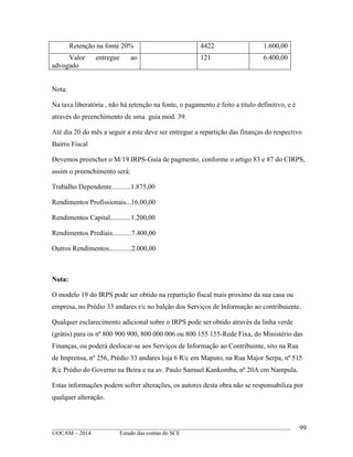 ____________________________________________________________________________________________
©OCAM – 2014 Estudo das contas do SCE
99
Retenção na fonte 20% 4422 1.600,00
Valor entregue ao
advogado
121 6.400,00
Nota:
Na taxa liberatória , não há retenção na fonte, o pagamento é feito a titulo definitivo, e é
através do preenchimento de uma guia mod. 39.
Até dia 20 do mês a seguir a este deve ser entregue a repartição das finanças do respectivo
Bairro Fiscal
Devemos preencher o M/19 IRPS-Guia de pagmento, conforme o artigo 83 e 87 do CIRPS,
assim o preenchimento será:
Trabalho Dependente...........1.875,00
Rendimentos Profissionais...16.00,00
Rendimentos Capital............1.200,00
Rendimentos Prediais...........7.400,00
Outros Rendimentos.............2.000,00
Nota:
O modelo 19 do IRPS pode ser obtido na repartição fiscal mais proximo da sua casa ou
empresa, no Prédio 33 andares r/c no balção dos Serviços de Informação ao contribuiente.
Qualquer esclarecimento adicional sobre o IRPS pode ser obtido através da linha verde
(grátis) para os nº 800 900 900, 800 000 006 ou 800 155 155-Rede Fixa, do Ministério das
Finanças, ou poderá deslocar-se aos Serviços de Informação ao Contribuinte, sito na Rua
de Imprensa, nº 256, Prédio 33 andares loja 6 R/c em Maputo, na Rua Major Serpa, nº 515
R/c Prédio do Governo na Beira e na av. Paulo Samuel Kankomba, nº 20A em Nampula.
Estas informações podem sofrer alterações, os autores desta obra não se responsabiliza por
qualquer alteração.
 