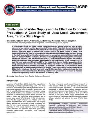 Challenges of Water Supply and its Effect on Economic Production: A Case Study of Ussa Local Government Area, Taraba State Nigeria
Challenges of Water Supply and its Effect on Economic
Production: A Case Study of Ussa Local Government
Area, Taraba State Nigeria
1Shenpam, Godwin Daniel, *2Danjuma, Andembutop Kwesaba, 3Umaru Benjamin
1,2,3Department of Hospitality and Tourism Management, Federal University Wukari, Nigeria
In recent years, Ussa has faced various challenges in water supply which has been a major
concern to law makers and the government of Taraba state. This study therefore is aimed at
examining the various problems and prospect of water supply in Ussa Local Government. The
specific objectives were to identify the existing sources of water supply in Ussa Local
Government of Taraba state, to examine the problems and prospect associated with each source
in the study area, and to proffer alternative measure to appropriate quarters. Data were collected
from 150 respondent of the study area. The data were analyzed using frequency tables and simple
percentage statistics. The results revealed that 87.1% of the respondents agreed that there is
water shortage in the area which as a result has led to increase charges by the suppliers, 51.3%
said the water was good. More than 60% of the respondent claimed that the population of the
study area usually consumes the water directly without any method of purification, and that the
water is mostly used for domestic purposes. The study also reveals that 68.1% problem of water
supply problem is seasonality and distance to source. Finally, the research shows that there are
28 boreholes existing in the study area while only 15 of the boreholes are functioning at the time
when the research was conducted. The study recommends government at all levels to increase
investment in providing water to the residents of the study area.
Keywords: Water Supply, Ussa, Taraba, Challenges, Economic,
INTRODUCTION
According to World Bank (2015), bulk of the population of
developing countries is predominately rural. The living
conditions of this vast majority are largely characterized by
low quality residential units, unsanitary environment and
lack of social facilities such as community water supply,
roads, health facilities, and recreational centers. Present
projection for developing countries shows that over one
billion or nearly one third of the world population has no
proper water supply (World Bank 2015). It is therefore
clear that the supply of clean and reliable rural water
system is one essential factor necessary not only for good
health, welfare and productivity of rural population, but
also for the overall economic growth of developing
countries. In other words, improved rural water supplies
would stimulate and promote agricultural productivity,
industrial development, publicized rural integrated
development.
The local inhabitants usually spend hours in search for
water sources which are often polluted and unreliable,
particularly during the dry season. This situation leads to
prevalence of various water related diseases and the
attendant improvement in standard of living of rural people.
Unfortunately, there is the complete lack of defined
concept of the good water supply development and
empirical data on the degree to which different supplies in
different situation will achieve this goal (World Bank,
2015).
*Corresponding Author: Danjuma, Andembutop
Kwesaba, Department of Hospitality and Tourism
Management, Federal University Wukari, Nigeria.
E-mail: andedanjuma99@gmail.com;
Co-Authors 1
Email: shenpamgodwin@yahoo.com;
3
Email: umarubenjamin@gmail.com
Case Study
Vol. 5(2), pp. 122-127, October, 2019. © www.premierpublishers.org. ISSN: 2021-6009
International Journal of Geography and Regional Planning
 