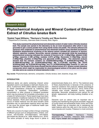Phytochemical Analysis and Mineral Content of Ethanol Extract of Citrullus lanatus Bark
Phytochemical Analysis and Mineral Content of Ethanol
Extract of Citrullus lanatus Bark
1Ezekiel Tagwi Williams, *2Nachana’a Timothy and 3Musa Ibrahim
1,2,3Department of Chemistry, Adamawa State University, Mubi, Nigeria
This study examined the phytochemical and elemental content of water melon (Citrullus lanatus)
bark. The sample was spread in the laboratory to dry at room temperature after which it was
grounded to get a coarse powder form using sterile mortar and pestle. The extracts (ethanol and
aqueous) were subjected to phytochemical and elemental analysis using standard procedures.
Qualitative phytochemical screening of the ethanol extract revealed the presence of tannins,
alkaloid, saponins, oxalates, flavonoids, steroid, phytates and glycoside while the quantitative
phytochemical screening indicated the contents of tannins to be (1.360g/100g), alkaloid (3.965
g/100g), saponins (1.380 g/100g), oxalates (3.675 g/100g), flavonoids (1.145g/100g), steroid
(1.080g/100g), phytates (3.160g/100g) and glycoside (4.490 g/100g). The elemental analysis
showed that the extracts contains Ca (0.025±0.002mg/100g), K (0.065±0.001mg/100g), Fe
(0.189±0.007mg/100g), Zn (0.263±0.005mg/100g), Mg (1.771±0.005 mg/100g), Mn (0.670
±0.003mg/100g), Na (0.033±0.001mg/100g), and Cu (0.245±0.003mg/100g) however Cr was not
detected. The results of this study showed that the ethanol extract of C. lanatus contain bioactive
compounds which might be responsible for pharmacological actions of the plant and the plant
can also serve as a source of mineral elements in diet.
Key words: Phytochemicals, elements, composition, Citrullus lanatus, bark, bioactive, drugs, diet
INTRODUCTION
Medicinal plants are plants containing inherent active
ingredient used to cure disease or relief pain (Asaolu et al.,
2012). Furthermore WHO (2000) defines medicinal plant
as herbal preparations produced by subjecting plant
materials to extraction, fractionation, purification,
concentration or other physical or biological processes
which may be produced for immediate consumption or as
a bases for herbal product. Plants based drugs have been
used worldwide in traditional medicine for the treatment of
various diseases. World plant biodiversity is the largest
source of herbal medicine and still about 60-80% world
population rely on plant-based medicine which has been
in use since the ancient ages of traditional health care
system (Devaki, 2013).
Plants are a source of a large number of drugs comprising
of different groups such as antispasmodics, emetics, anti-
cancer, anti-microbial, anti-inflammatory, anti-malaria,
anti-oxidant etc (Ncube et al., 2008; Williams et al., 2019).
The active principle of many drugs found in plants is
phytochemicals (Sadia et al., 2011)). The medicinal value
of these phytochemicals is because of the presence of
chemical substance that produces definite physiological
action on the human body (Ali et al., 2012). Some of the
valuable ones include: alkaloids, tannins, saponins,
glycosides, flavonoids, phosphorus and calcium for cell
growth, replacement, and body building (Imafidon et al.,
2018).
Elements such as calcium play an important role in
building and maintaining strong bones and teeth, large part
of human blood and extracellular fluids (Victor and Chidi,
2009). Sodium has an important role in maintaining the
water balance within the cells and in the function of both
nerve impulse and muscles. Potassium is most commonly
*Corresponding Author: Nachana’a Timothy,
Department of Chemistry, Adamawa State University,
Mubi, Nigeria. Email: allen.dusa@gmail.com
Research Article
Vol. 2(1), pp. 009-014, October, 2019. © www.premierpublishers.org, ISSN: 6632-0771
International Journal of Pharmacognosy and Phytotherapy Research
 