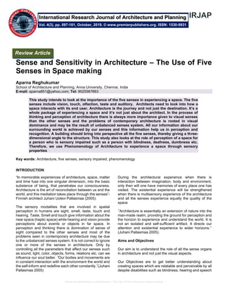 Sense and Sensitivity in Architecture – The Use of Five Senses in Space making
Sense and Sensitivity in Architecture – The Use of Five
Senses in Space making
Aparna Reghukumar
School of Architecture and Planning, Anna University, Chennai, India
E-mail: aparna851@yahoo.com; Tel: 9025567663
This study intends to look at the importance of the five senses in experiencing a space. The five
senses include vision, touch, olfaction, taste and auditory. Architects need to look into how a
space interacts with its end user. Architecture is the journey and not just the destination. It’s a
whole package of experiencing a space and it’s not just about the architect. In the process of
thinking and perception of architecture there is always more importance given to visual senses
than the other senses and the problems of contemporary architecture is rooted in visual
dominance and may be the result of unbalanced senses system. All our information about our
surrounding world is achieved by our senses and this information help us in perception and
recognition. A building should bring into perspective all the five senses, thereby giving a three-
dimensional angle to the structure. This study also looks at the role of perception of a space for
a person who is sensory impaired such as a person with blindness, deafness, dumbness etc.
Therefore, we use Phenomenology of Architecture to experience a space through sensory
properties
Key words: Architecture, five senses, sensory impaired, phenomenology
INTRODUCTION
“In memorable experiences of architecture, space, matter
and time fuse into one singular dimension, into the basic
substance of being, that penetrates our consciousness.
Architecture is the art of reconciliation between us and the
world, and this mediation takes place through the senses”-
Finnish architect Juhani Uolevi Pallasmaa (2005).
The sensory modalities that are involved in spatial
perception in humans are sight, smell, taste, touch and
hearing. Taste, Smell and touch give information about the
near space (haptic space) while hearing and vision provide
perceptions about events or objects in far space. In
perception and thinking there is domination of sense of
sight compared to the other senses and most of the
problems seen in contemporary architecture may be due
to the unbalanced senses system. It is not correct to ignore
one or more of the senses in architecture. Only by
controlling all the parameters that affect our senses such
as sound, light, color, objects, forms, relations etc. can we
influence our soul better. “Our bodies and movements are
in constant interaction with the environment the world and
the self-inform and redefine each other constantly.”(Juhani
Pallasmaa 2005)
During the architectural experience when there is
interaction between imagination, body and environment,
only then will one have memories of every place one has
visited. The existential experience will be strengthened
when there is multisensory experience of the architecture
and all the senses experience equally the quality of the
space
‘’Architecture is essentially an extension of nature into the
man-made realm, providing the ground for perception and
the horizon to experience and understand the world. It is
not an isolated and self-sufficient artifact. It directs our
attention and existential experience to wider horizons.’’
(Juhani Pallasmaa 2005).
Aims and Objectives
Our aim is to understand the role of all the sense organs
in architecture and not just the visual aspects.
Our Objectives are to get better understanding about
creating spaces which are relatable and perceivable by all
despite disabilities such as blindness, hearing and speech
Review Article
Vol. 4(3), pp. 097-101, October, 2019. © www.premierpublishers.org. ISSN: 1530-9931
International Research Journal of Architecture and Planning
 