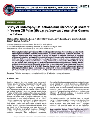 Study of Chlorophyll Mutations and Chlorophyll Content in Young Oil Palm (Elaeis guineensis Jacq) after Gamma Irradiation
Study of Chlorophyll Mutations and Chlorophyll Content
in Young Oil Palm (Elaeis guineensis Jacq) after Gamma
Irradiation
*Dickson Osei Darkwah1, Essie T. Blay2, Harry M. Amoatey3, Daniel Agyei-Dwarko4, Enoch
Sapey5, Samuel Adu Osei6
1,4,5,6CSIR-Oil Palm Research Institute, P.O. Box 74, Kade-Ghana
2 Crop Science Department, University of Ghana, P.O. Box LG 25, Legon, Accra
3Ghana Atomic Energy Commission, P.O. Box LG 80, Legon, Accra
Chlorophyll mutations provide one of the most dependable indices for evaluating genetic effects
of mutagenic treatments and have been reported in various pulse crops by several workers. The
present investigation was undertaken to study the effects of gamma irradiation in inducing
chlorophyll mutations and as well investigate chlorophyll content after gamma radiation at 10 Gy
in M1, M2, M2M1 populations of oil palm seedlings. Chlorophyll mutations were observed 2 MAP
and chlorophyll content was determined using Chlorophyll content meter (SPAD 502) at 4, 6, 8,
10, 12 months after planting (MAP). Results revealed six chlorophyll mutants namely xantha,
chlorina, chimerical leaves, maculata, striata, and viridis. Significant differences were observed
for chlorophyll content at 4, 6, 8 MAP. Results showed that at 10 Gy of gamma irradiation,
chlorophyll mutations could be induced and chlorophyll content reduces at the initial stages of
plant growth after gamma irradiation (4-8 MAP) and later becomes normalized (10-12 MAP).
Keywords: Oil Palm, gamma rays, chlorophyll mutations, SPAD meter, chlorophyll contents
INTRODUCTION
Mutation breeding in crop species can significantly
increase genetic variability and accelerate many breeding
programmes (Roychowdhury and Tah, 2013).
Mutagenesis could be used as a way of speeding up oil
palm breeding programme and creating genetic variation
due to long breeding cycle and narrow genetic base.
Physical and chemical mutagens have been used as the
agents of mutagenesis with onward selection of heritable
changes of useful traits or specific genotypes for the
improvement of crop plants (Devmani et al., 2016).
Induced mutations are used in plant breeding to generate
genetic variation for the development of new varieties or
novel traits. Gamma rays have been found to induce
different types of variations than any other radiation (Patil
and Rane, 2015). Gamma rays have been found to be
effective in inducing chlorophyll mutations. Chlorophyll
mutations and morphological changes are some of the
variations observed after mutagenic treatments.
Chlorophyll development seems to be controlled by many
genes located on several chromosomes (Swalingthan
1964). Application of gamma rays may therefore cause
nuclear gene mutations or extra chromosomal deficient
mutations which might result in chlorophyll deficient
mutations. The most dependable indices for evaluating the
efficiency of different mutagen in inducing genetic
variability are chlorophyll mutations.
Chlorophyll mutations are therefore used as genetic
markers in basic and applied research to unlock the effect
of different doses of mutagen in the treated plants for
viable mutations (Patil and Rane, 2015). Chlorophyll
mutations are observed easily in the M2 population.
*Corresponding Author: Dickson Osei Darkwah, CSIR-
Oil Palm Research Institute of Ghana, P.O. Box 74,
Kade-Ghana Email: oseidarkwah@yahoo.com
Research Article
Vol. 6(3), pp. 575-580, October, 2019. © www.premierpublishers.org, ISSN: 2167-0449
International Journal of Plant Breeding and Crop Science
 