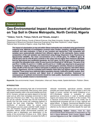 Geo-Environmental Impact Assessment of Urbanization on Top Soil in Okene Metropolis, North Central, Nigeria
Geo-Environmental Impact Assessment of Urbanization
on Top Soil in Okene Metropolis, North Central, Nigeria
*1Gideon, Yomi B., 2Fatoye, Felix B. and 3Omada, Joseph I.
1Department of Earth Science, Faculty of Natural Sciences, Kogi State University, Anyigba, Nigeria
2Department of Mineral and Petroleum Resources Engineering, Kogi State Polytechnic, Lokoja, Nigeria
3National Open University of Nigeria, Lokoja, Kogi State, Nigeria
The impact of urbanization on top soil within Okene metropolis was evaluated using geochemical
mapping tools. Methods of investigation involved urban studies, sampling, standard laboratory
analyses and data evaluation. A total of one hundred and twenty-four (124) composite soil
samples were systematically collected from different regions of the metropolis. Heavy metals
composition of the soil samples was determined using Energy Dispersion X-ray Fluorescence
Spectrometer (EDXRF). The mean concentrations of Cu (153.84 ppm), Fe (78680.70 ppm), Ni
(163.84 ppm) and Zn (476.50 ppm) contents in the urban soil are higher than maximum allowable
limit for agricultural and residential standards. As (5.47 ppm), Cd (0.91 ppm) and Cr (44.00 ppm)
are within the allowable limits, while Pb was found at its threshold of 100.00 ppm. The pairs of As
and Pb (r = 0.938), Fe and Cr (r = 0.685), and Ni and Cu (r = 0.689) was observed to be governed
by similarity in origins, lithologic processes and anthropogenic activities. Based on soil pollution
index, 85.48% of the top soil in Okene metropolis is polluted at varying degrees. Soil within Okene
central, Ogaminana, and the nucleated parts between Adavi-Eba and Agassa regions are highly
impacted. These areas have relatively higher population density, ineffective sanitary system, poor
wastes management services and higher level of urbanization activities. Awareness on
consequences of polluted environments should be made public. Systematic remediation of the
urban soil by suitable means is recommended.
Keywords: Geo-environmental, Impact, Urbanization, Urban-soil, Heavy-metals, Spatial-distribution, Pollution, Okene.
INTRODUCTION
Nigerian cities are witnessing high rate of environmental
deterioration and consequently rated among urban areas
with lowest liveability index in the world (Adedeji and Eziyi,
2010). Humans, animals and plants depend on the land,
water and air within their immediate environment in their
daily lives (Thornton et al.,1994). Thus, trace elements in
the soil we cultivate, find their way into the human body
directly from the soils and/or the underlying bedrock or
through the food chain (Faibridge, 1972).Thus, the
distribution of elements either by natural and/or
anthropogenic sources poses potential health danger to
man and therefore require great attention. Increase in
population without proper environmental practices will
overtime lead to degradation and deterioration of the
quality of the environment (Fordyce et al., 2004). Heavy
metals emanate from urbanization processes like traffic or
vehicular movements, agricultural practice, industrial
activities and waste disposal, which possess a risk to the
health of human, animals and plants (Galadima et al.,
2011).Worldwide interest in evaluation of urban
geochemical environments in order to identify polluted
regions and assess risk to health is on the increase. This
is because environmental problems are mostly due to
developmental processes and are of local, regional and
global effects. In Nigeria, Geochemical Baseline Survey
of Environment (G-BASE) has not been given adequate
attention by the relevant authorities despite the rapid rate
*Corresponding Author: Gideon, Yomi B., Geo-
Environmental Impact Assessment of Urbanization on Top
Soil in Okene Metropolis, North Central, Nigeria. Email:
yommex76@yahoo.co.uk; Tel: +2348033778895
Research Article
Vol. 5(3), pp. 287-296, October, 2019. © www.premierpublishers.org. ISSN: 3019-8261
International Journal of Geology and Mining
 
