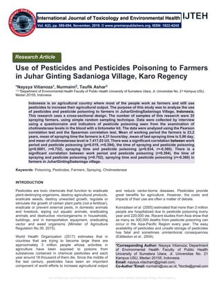 Use of Pesticides and Pesticides Poisoning to Farmers in Juhar Ginting Sadanioga Village, Karo Regency
Use of Pesticides and Pesticides Poisoning to Farmers
in Juhar Ginting Sadanioga Village, Karo Regency
*Naysya Vitianoza1, Nurmaini2, Taufik Ashar3
1,2,3
Department of Environmental Health Faculty of Public Health University of Sumatera Utara, Jl. Universitas No. 21 Kampus USU,
Medan 20155, Indonesia
Indonesia is an agricultural country where most of the people work as farmers and still use
pesticides to increase their agricultural output. The purpose of this study was to analyze the use
of pesticides and pesticide poisoning to farmers in JuharGintingSadanioga Village, Indonesia.
This research uses a cross-sectional design. The number of samples of this research were 35
spraying farmers, using simple random sampling technique. Data were collected by interview
using a questionnaire and indicators of pesticide poisoning seen from the examination of
cholinesterase levels in the blood with a tintometer kit. The data were analyzed using the Pearson
correlation test and the Spearman correlation test. Mean of working period the farmers is 23,2
years, mean of spraying time the farmers is 4,31 hours/day, mean of last spraying time is 5,86 day,
and mean of cholinesterase level is 7.417,03 U/l, There was a significant correlation between work
period and pesticide poisoning (p=0.019, r=0.394), the time of spraying and pesticide poisoning
(p=0.0001, r=0.752), spraying time and pesticide poisoning (p=0.034, r=-0.360). There is a
significant correlation between work period and pesticide poisoning (r=0.394), the time of
spraying and pesticide poisoning (r=0.752), spraying time and pesticide poisoning (r=-0.360) in
farmers in JuharGintingSadanioga village.
Keywords: Poisoning, Pesticides, Farmers, Spraying, Cholinesterase
INTRODUCTION
Pesticides are toxic chemicals that function to eradicate
plant-destroying organisms, destroy agricultural products,
eradicate weeds, destroy unwanted growth, regulate or
stimulate the growth of certain plant parts (not a fertilizer),
eradicate or prevent external pests, in domestic animals
and livestock, wiping out aquatic animals, eradicating
animals and destructive microorganisms in households,
buildings, and in transportation equipment, eradicating
vector and weed organisms (Minister of Agriculture
Regulation No.39, 2015).
World Health Organization (2017) estimates that in
countries that are trying to become large there are
approximately 3 million people whose activities in
agriculture have been exposed to poisons from
substances contained in chemical pesticides and each
year around 18 thousand of them die. Since the middle of
the last century, pesticides have been an important
component of world efforts to increase agricultural output
and reduce vector-borne diseases. Pesticides provide
great benefits for agriculture. However, the costs and
impacts of their use are often a matter of debate.
Konradsen et al. (2005) estimated that more than 3 million
people are hospitalized due to pesticide poisoning every
year and 220,000 die. Recent studies from Asia show that
as many as 300,000 deaths from pesticide poisoning can
occur in the Asia-Pacific Region every year. The easy
availability of pesticides and unsafe storage of pesticides
has fatal and sometimes unintentional consequences
(Eddleston et al., 2004).
*Corresponding Author: Naysya Vitianoza; Department
of Environmental Health Faculty of Public Health
University of Sumatera Utara, Jl. Universitas No. 21
Kampus USU, Medan 20155, Indonesia.
Email: naysya.vitacham@gmail.com;
Co-Author 2
Email: nurmaini@usu.ac.id, 3
doctta@gmail.com
Research Article
Vol. 4(2), pp. 089-094, November, 2019. © www.premierpublishers.org. ISSN: 1822-424X
International Journal of Toxicology and Environmental Health
 